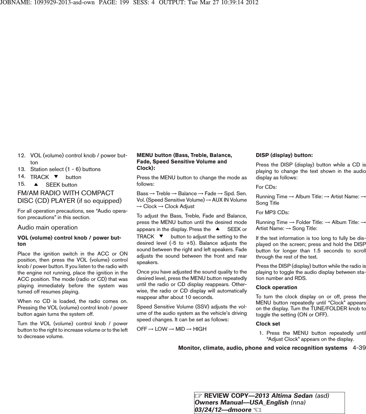 JOBNAME: 1093929-2013-asd-own PAGE: 199 SESS: 4 OUTPUT: Tue Mar 27 10:39:14 201212. VOL (volume) control knob / power but-ton13. Station select (1 - 6) buttons14. TRACK button15. SEEK buttonFM/AM RADIO WITH COMPACTDISC (CD) PLAYER (if so equipped)For all operation precautions, see “Audio opera-tion precautions” in this section.Audio main operationVOL (volume) control knob / power but-tonPlace the ignition switch in the ACC or ONposition, then press the VOL (volume) controlknob / power button. If you listen to the radio withthe engine not running, place the ignition in theACC position. The mode (radio or CD) that wasplaying immediately before the system wasturned off resumes playing.When no CD is loaded, the radio comes on.Pressing the VOL (volume) control knob / powerbutton again turns the system off.Turn the VOL (volume) control knob / powerbutton to the right to increase volume or to the leftto decrease volume.MENU button (Bass, Treble, Balance,Fade, Speed Sensitive Volume andClock):Press the MENU button to change the mode asfollows:Bass →Treble →Balance →Fade →Spd. Sen.Vol. (Speed Sensitive Volume) →AUX IN Volume→Clock →Clock AdjustTo adjust the Bass, Treble, Fade and Balance,press the MENU button until the desired modeappears in the display. Press the SEEK orTRACK button to adjust the setting to thedesired level (-5 to +5). Balance adjusts thesound between the right and left speakers. Fadeadjusts the sound between the front and rearspeakers.Once you have adjusted the sound quality to thedesired level, press the MENU button repeatedlyuntil the radio or CD display reappears. Other-wise, the radio or CD display will automaticallyreappear after about 10 seconds.Speed Sensitive Volume (SSV) adjusts the vol-ume of the audio system as the vehicle’s drivingspeed changes. It can be set as follows:OFF →LOW →MID →HIGHDISP (display) button:Press the DISP (display) button while a CD isplaying to change the text shown in the audiodisplay as follows:For CDs:Running Time →Album Title: →Artist Name: →Song TitleFor MP3 CDs:Running Time →Folder Title: →Album Title: →Artist Name: →Song Title:If the text information is too long to fully be dis-played on the screen; press and hold the DISPbutton for longer than 1.5 seconds to scrollthrough the rest of the text.Press the DISP (display) button while the radio isplaying to toggle the audio display between sta-tion number and RDS.Clock operationTo turn the clock display on or off, press theMENU button repeatedly until “Clock” appearson the display. Turn the TUNE/FOLDER knob totoggle the setting (ON or OFF).Clock set1. Press the MENU button repeatedly until“Adjust Clock” appears on the display.Monitor, climate, audio, phone and voice recognition systems 4-39ZREVIEW COPY—2013 Altima Sedan (asd)Owners Manual—USA_English (nna)03/24/12—dmooreX