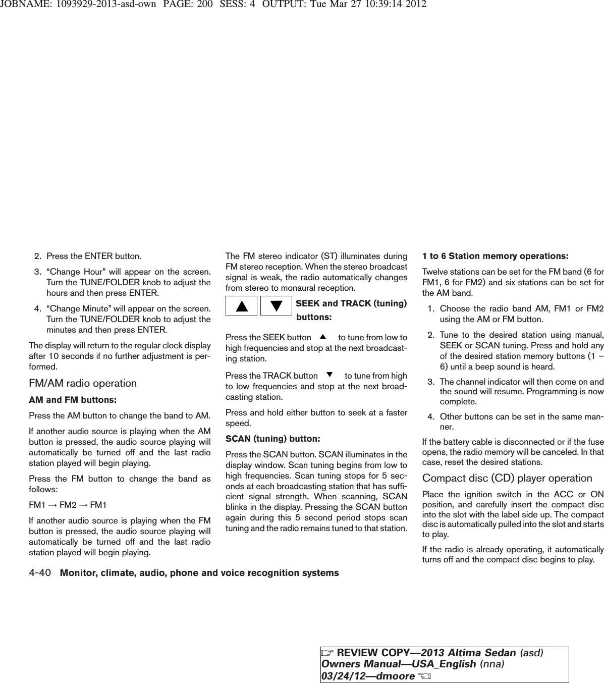 JOBNAME: 1093929-2013-asd-own PAGE: 200 SESS: 4 OUTPUT: Tue Mar 27 10:39:14 20122. Press the ENTER button.3. “Change Hour” will appear on the screen.Turn the TUNE/FOLDER knob to adjust thehours and then press ENTER.4. “Change Minute” will appear on the screen.Turn the TUNE/FOLDER knob to adjust theminutes and then press ENTER.The display will return to the regular clock displayafter 10 seconds if no further adjustment is per-formed.FM/AM radio operationAM and FM buttons:Press the AM button to change the band to AM.If another audio source is playing when the AMbutton is pressed, the audio source playing willautomatically be turned off and the last radiostation played will begin playing.Press the FM button to change the band asfollows:FM1 →FM2 →FM1If another audio source is playing when the FMbutton is pressed, the audio source playing willautomatically be turned off and the last radiostation played will begin playing.The FM stereo indicator (ST) illuminates duringFM stereo reception. When the stereo broadcastsignal is weak, the radio automatically changesfrom stereo to monaural reception.SEEK and TRACK (tuning)buttons:Press the SEEK button to tune from low tohigh frequencies and stop at the next broadcast-ing station.Press the TRACK button to tune from highto low frequencies and stop at the next broad-casting station.Press and hold either button to seek at a fasterspeed.SCAN (tuning) button:Press the SCAN button. SCAN illuminates in thedisplay window. Scan tuning begins from low tohigh frequencies. Scan tuning stops for 5 sec-onds at each broadcasting station that has suffi-cient signal strength. When scanning, SCANblinks in the display. Pressing the SCAN buttonagain during this 5 second period stops scantuning and the radio remains tuned to that station.1 to 6 Station memory operations:Twelve stations can be set for the FM band (6 forFM1, 6 for FM2) and six stations can be set forthe AM band.1. Choose the radio band AM, FM1 or FM2using the AM or FM button.2. Tune to the desired station using manual,SEEK or SCAN tuning. Press and hold anyof the desired station memory buttons (1 –6) until a beep sound is heard.3. The channel indicator will then come on andthe sound will resume. Programming is nowcomplete.4. Other buttons can be set in the same man-ner.If the battery cable is disconnected or if the fuseopens, the radio memory will be canceled. In thatcase, reset the desired stations.Compact disc (CD) player operationPlace the ignition switch in the ACC or ONposition, and carefully insert the compact discinto the slot with the label side up. The compactdisc is automatically pulled into the slot and startsto play.If the radio is already operating, it automaticallyturns off and the compact disc begins to play.4-40 Monitor, climate, audio, phone and voice recognition systemsZREVIEW COPY—2013 Altima Sedan (asd)Owners Manual—USA_English (nna)03/24/12—dmooreX