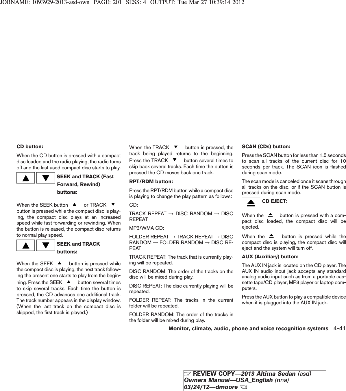 JOBNAME: 1093929-2013-asd-own PAGE: 201 SESS: 4 OUTPUT: Tue Mar 27 10:39:14 2012CD button:When the CD button is pressed with a compactdisc loaded and the radio playing, the radio turnsoff and the last used compact disc starts to play.SEEK and TRACK (FastForward, Rewind)buttons:When the SEEK button or TRACKbutton is pressed while the compact disc is play-ing, the compact disc plays at an increasedspeed while fast forwarding or rewinding. Whenthe button is released, the compact disc returnsto normal play speed.SEEK and TRACKbuttons:When the SEEK button is pressed whilethe compact disc is playing, the next track follow-ing the present one starts to play from the begin-ning. Press the SEEK button several timesto skip several tracks. Each time the button ispressed, the CD advances one additional track.The track number appears in the display window.(When the last track on the compact disc isskipped, the first track is played.)When the TRACK button is pressed, thetrack being played returns to the beginning.Press the TRACK button several times toskip back several tracks. Each time the button ispressed the CD moves back one track.RPT/RDM button:Press the RPT/RDM button while a compact discis playing to change the play pattern as follows:CD:TRACK REPEAT →DISC RANDOM →DISCREPEATMP3/WMA CD:FOLDER REPEAT →TRACK REPEAT →DISCRANDOM →FOLDER RANDOM →DISC RE-PEATTRACK REPEAT: The track that is currently play-ing will be repeated.DISC RANDOM: The order of the tracks on thedisc will be mixed during play.DISC REPEAT: The disc currently playing will berepeated.FOLDER REPEAT: The tracks in the currentfolder will be repeated.FOLDER RANDOM: The order of the tracks inthe folder will be mixed during play.SCAN (CDs) button:Press the SCAN button for less than 1.5 secondsto scan all tracks of the current disc for 10seconds per track. The SCAN icon is flashedduring scan mode.The scan mode is canceled once it scans throughall tracks on the disc, or if the SCAN button ispressed during scan mode.CD EJECT:When the button is pressed with a com-pact disc loaded, the compact disc will beejected.When the button is pressed while thecompact disc is playing, the compact disc willeject and the system will turn off.AUX (Auxiliary) button:The AUX IN jack is located on the CD player. TheAUX IN audio input jack accepts any standardanalog audio input such as from a portable cas-sette tape/CD player, MP3 player or laptop com-puters.Press the AUX button to play a compatible devicewhen it is plugged into the AUX IN jack.Monitor, climate, audio, phone and voice recognition systems 4-41ZREVIEW COPY—2013 Altima Sedan (asd)Owners Manual—USA_English (nna)03/24/12—dmooreX