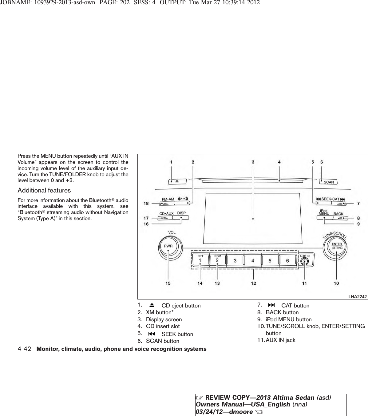 JOBNAME: 1093929-2013-asd-own PAGE: 202 SESS: 4 OUTPUT: Tue Mar 27 10:39:14 2012Press the MENU button repeatedly until “AUX INVolume” appears on the screen to control theincoming volume level of the auxiliary input de-vice. Turn the TUNE/FOLDER knob to adjust thelevel between 0 and +3.Additional featuresFor more information about the BluetoothTaudiointerface available with this system, see“BluetoothTstreaming audio without NavigationSystem (Type A)” in this section.1. CD eject button2. XM button*3. Display screen4. CD insert slot5. SEEK button6. SCAN button7. CAT button8. BACK button9. iPod MENU button10.TUNE/SCROLL knob, ENTER/SETTINGbutton11.AUX IN jackLHA22424-42 Monitor, climate, audio, phone and voice recognition systemsZREVIEW COPY—2013 Altima Sedan (asd)Owners Manual—USA_English (nna)03/24/12—dmooreX