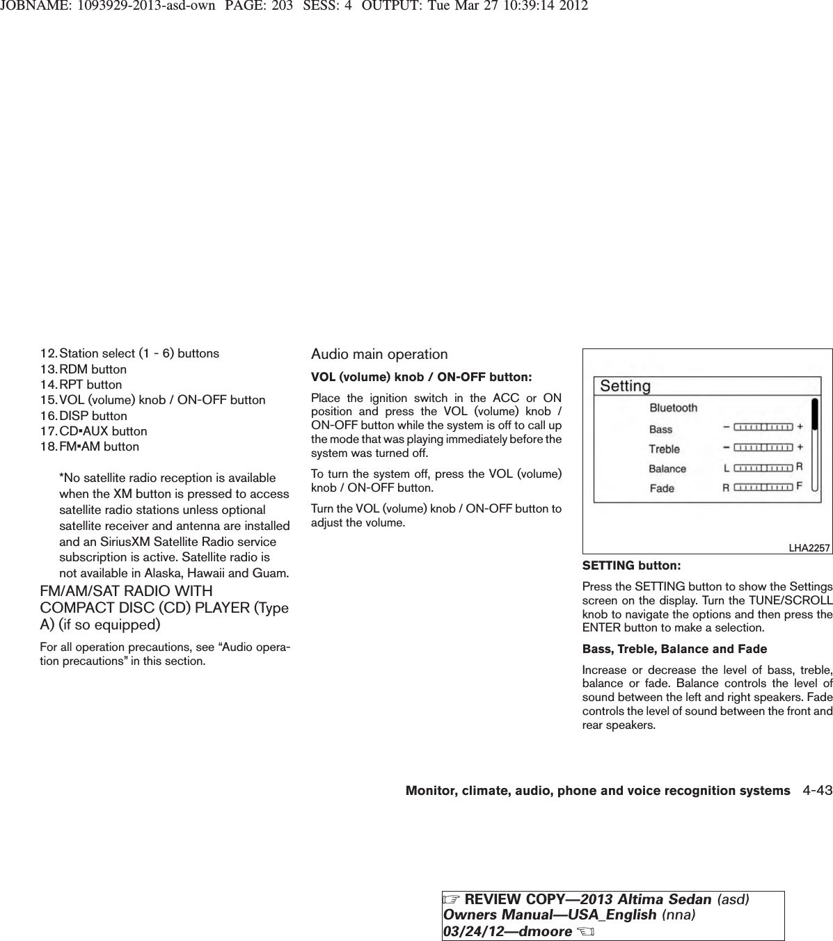 JOBNAME: 1093929-2013-asd-own PAGE: 203 SESS: 4 OUTPUT: Tue Mar 27 10:39:14 201212.Station select (1 - 6) buttons13.RDM button14.RPT button15.VOL (volume) knob / ON-OFF button16.DISP button17.CD•AUX button18.FM•AM button*No satellite radio reception is availablewhen the XM button is pressed to accesssatellite radio stations unless optionalsatellite receiver and antenna are installedand an SiriusXM Satellite Radio servicesubscription is active. Satellite radio isnot available in Alaska, Hawaii and Guam.FM/AM/SAT RADIO WITHCOMPACT DISC (CD) PLAYER (TypeA) (if so equipped)For all operation precautions, see “Audio opera-tion precautions” in this section.Audio main operationVOL (volume) knob / ON-OFF button:Place the ignition switch in the ACC or ONposition and press the VOL (volume) knob /ON-OFF button while the system is off to call upthe mode that was playing immediately before thesystem was turned off.To turn the system off, press the VOL (volume)knob / ON-OFF button.Turn the VOL (volume) knob / ON-OFF button toadjust the volume.SETTING button:Press the SETTING button to show the Settingsscreen on the display. Turn the TUNE/SCROLLknob to navigate the options and then press theENTER button to make a selection.Bass, Treble, Balance and FadeIncrease or decrease the level of bass, treble,balance or fade. Balance controls the level ofsound between the left and right speakers. Fadecontrols the level of sound between the front andrear speakers.LHA2257Monitor, climate, audio, phone and voice recognition systems 4-43ZREVIEW COPY—2013 Altima Sedan (asd)Owners Manual—USA_English (nna)03/24/12—dmooreX