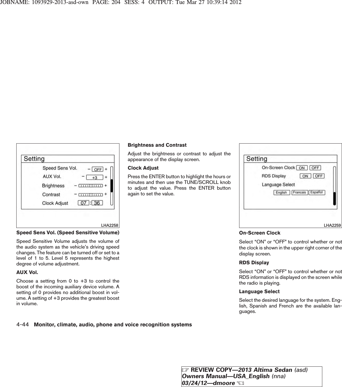 JOBNAME: 1093929-2013-asd-own PAGE: 204 SESS: 4 OUTPUT: Tue Mar 27 10:39:14 2012Speed Sens Vol. (Speed Sensitive Volume)Speed Sensitive Volume adjusts the volume ofthe audio system as the vehicle’s driving speedchanges. The feature can be turned off or set to alevel of 1 to 5. Level 5 represents the highestdegree of volume adjustment.AUX Vol.Choose a setting from 0 to +3 to control theboost of the incoming auxiliary device volume. Asetting of 0 provides no additional boost in vol-ume. A setting of +3 provides the greatest boostin volume.Brightness and ContrastAdjust the brightness or contrast to adjust theappearance of the display screen.Clock AdjustPress the ENTER button to highlight the hours orminutes and then use the TUNE/SCROLL knobto adjust the value. Press the ENTER buttonagain to set the value.On-Screen ClockSelect “ON” or “OFF” to control whether or notthe clock is shown in the upper right corner of thedisplay screen.RDS DisplaySelect “ON” or “OFF” to control whether or notRDS information is displayed on the screen whilethe radio is playing.Language SelectSelect the desired language for the system. Eng-lish, Spanish and French are the available lan-guages.LHA2258 LHA22594-44 Monitor, climate, audio, phone and voice recognition systemsZREVIEW COPY—2013 Altima Sedan (asd)Owners Manual—USA_English (nna)03/24/12—dmooreX