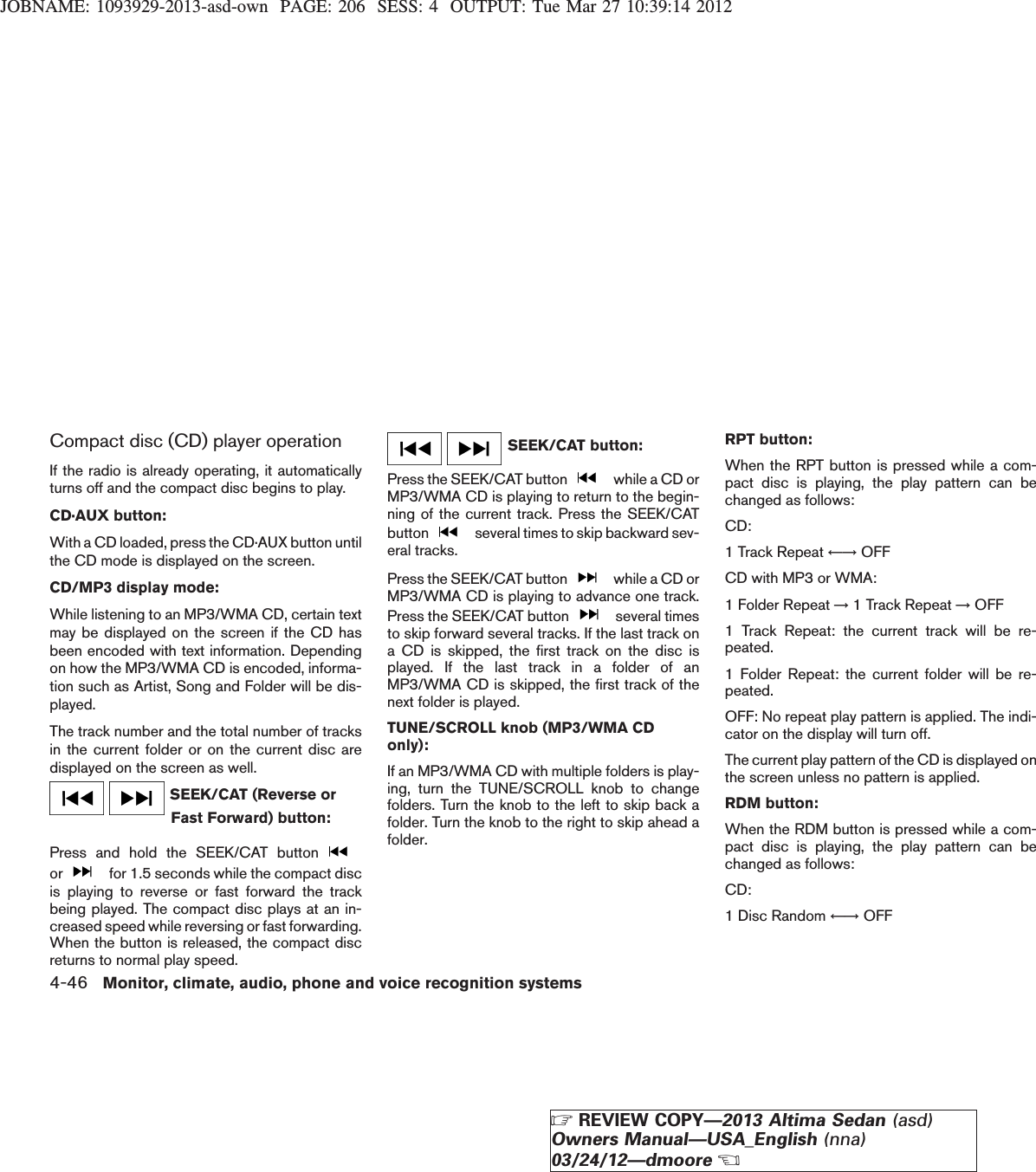 JOBNAME: 1093929-2013-asd-own PAGE: 206 SESS: 4 OUTPUT: Tue Mar 27 10:39:14 2012Compact disc (CD) player operationIf the radio is already operating, it automaticallyturns off and the compact disc begins to play.CD·AUX button:With a CD loaded, press the CD·AUX button untilthe CD mode is displayed on the screen.CD/MP3 display mode:While listening to an MP3/WMA CD, certain textmay be displayed on the screen if the CD hasbeen encoded with text information. Dependingon how the MP3/WMA CD is encoded, informa-tion such as Artist, Song and Folder will be dis-played.The track number and the total number of tracksin the current folder or on the current disc aredisplayed on the screen as well.SEEK/CAT (Reverse orFast Forward) button:Press and hold the SEEK/CAT buttonor for 1.5 seconds while the compact discis playing to reverse or fast forward the trackbeing played. The compact disc plays at an in-creased speed while reversing or fast forwarding.When the button is released, the compact discreturns to normal play speed.SEEK/CAT button:Press the SEEK/CAT button while a CD orMP3/WMA CD is playing to return to the begin-ning of the current track. Press the SEEK/CATbutton several times to skip backward sev-eral tracks.Press the SEEK/CAT button while a CD orMP3/WMA CD is playing to advance one track.Press the SEEK/CAT button several timesto skip forward several tracks. If the last track ona CD is skipped, the first track on the disc isplayed. If the last track in a folder of anMP3/WMA CD is skipped, the first track of thenext folder is played.TUNE/SCROLL knob (MP3/WMA CDonly):If an MP3/WMA CD with multiple folders is play-ing, turn the TUNE/SCROLL knob to changefolders. Turn the knob to the left to skip back afolder. Turn the knob to the right to skip ahead afolder.RPT button:When the RPT button is pressed while a com-pact disc is playing, the play pattern can bechanged as follows:CD:1 Track Repeat ←→ OFFCD with MP3 or WMA:1 Folder Repeat →1 Track Repeat →OFF1 Track Repeat: the current track will be re-peated.1 Folder Repeat: the current folder will be re-peated.OFF: No repeat play pattern is applied. The indi-cator on the display will turn off.The current play pattern of the CD is displayed onthe screen unless no pattern is applied.RDM button:When the RDM button is pressed while a com-pact disc is playing, the play pattern can bechanged as follows:CD:1 Disc Random ←→ OFF4-46 Monitor, climate, audio, phone and voice recognition systemsZREVIEW COPY—2013 Altima Sedan (asd)Owners Manual—USA_English (nna)03/24/12—dmooreX