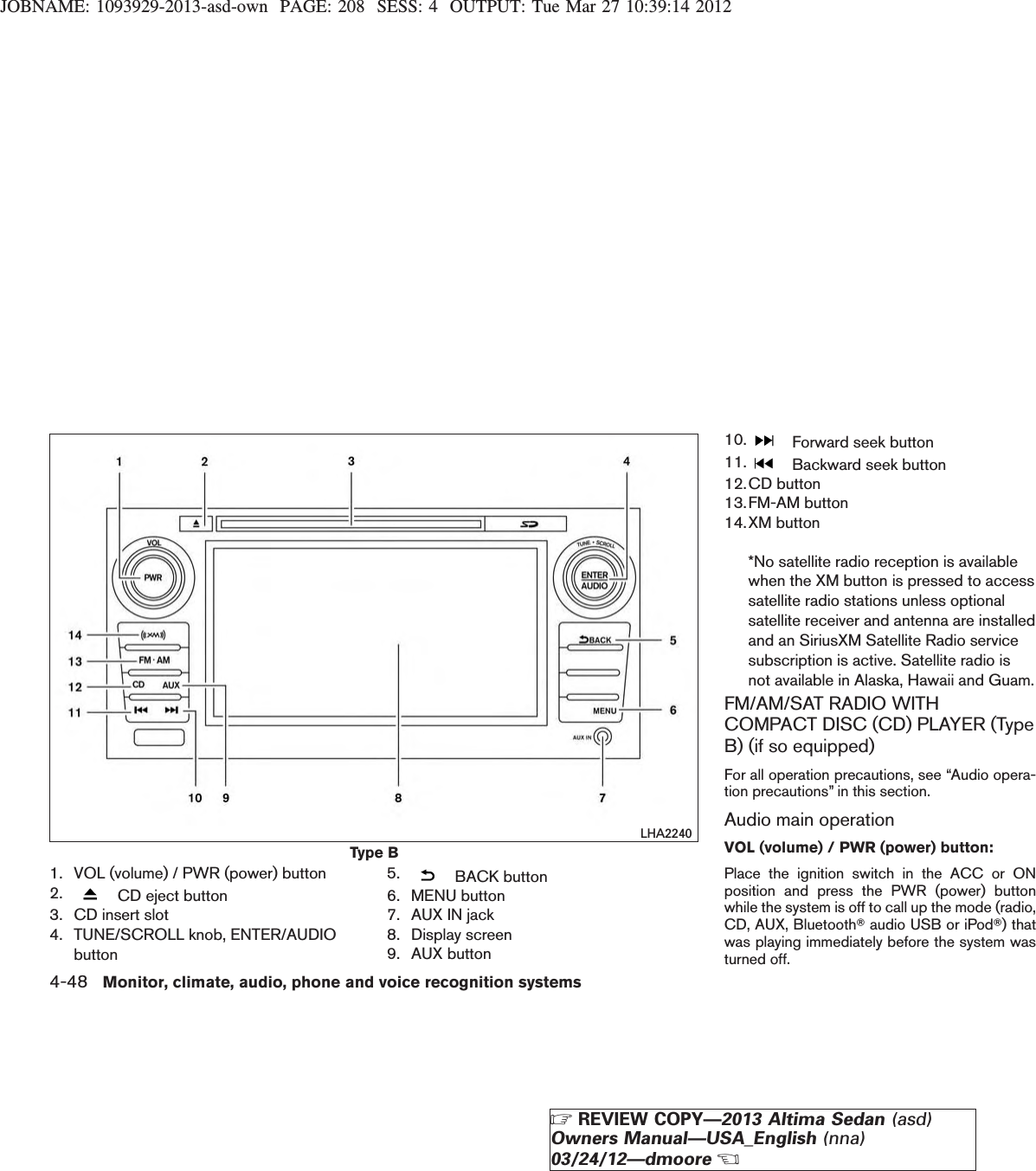 JOBNAME: 1093929-2013-asd-own PAGE: 208 SESS: 4 OUTPUT: Tue Mar 27 10:39:14 20121. VOL (volume) / PWR (power) button2. CD eject button3. CD insert slot4. TUNE/SCROLL knob, ENTER/AUDIObutton5. BACK button6. MENU button7. AUX IN jack8. Display screen9. AUX button10. Forward seek button11. Backward seek button12.CD button13.FM-AM button14.XM button*No satellite radio reception is availablewhen the XM button is pressed to accesssatellite radio stations unless optionalsatellite receiver and antenna are installedand an SiriusXM Satellite Radio servicesubscription is active. Satellite radio isnot available in Alaska, Hawaii and Guam.FM/AM/SAT RADIO WITHCOMPACT DISC (CD) PLAYER (TypeB) (if so equipped)For all operation precautions, see “Audio opera-tion precautions” in this section.Audio main operationVOL (volume) / PWR (power) button:Place the ignition switch in the ACC or ONposition and press the PWR (power) buttonwhile the system is off to call up the mode (radio,CD, AUX, BluetoothTaudio USB or iPodT) thatwas playing immediately before the system wasturned off.Type BLHA22404-48 Monitor, climate, audio, phone and voice recognition systemsZREVIEW COPY—2013 Altima Sedan (asd)Owners Manual—USA_English (nna)03/24/12—dmooreX