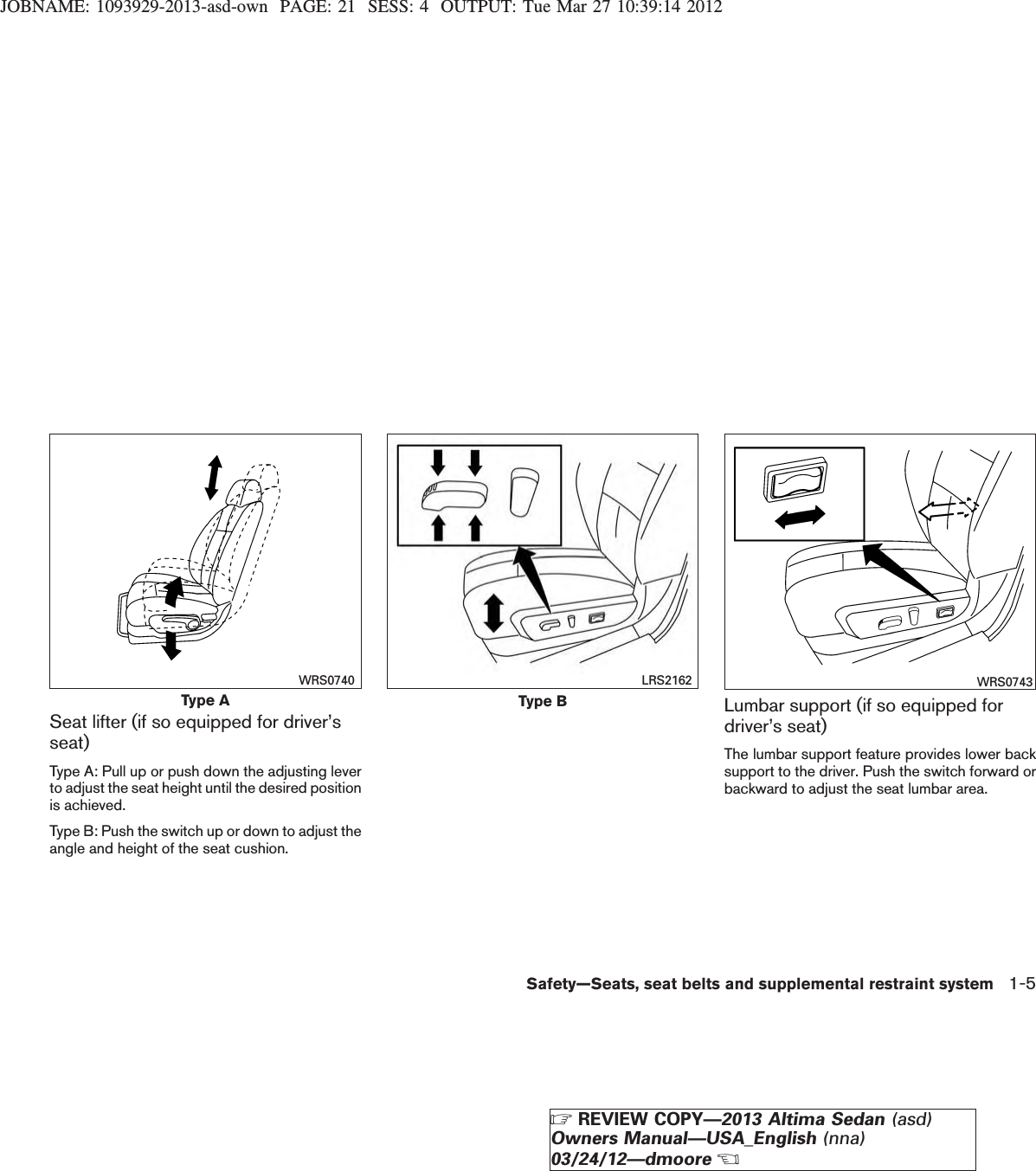 JOBNAME: 1093929-2013-asd-own PAGE: 21 SESS: 4 OUTPUT: Tue Mar 27 10:39:14 2012Seat lifter (if so equipped for driver’sseat)Type A: Pull up or push down the adjusting leverto adjust the seat height until the desired positionis achieved.Type B: Push the switch up or down to adjust theangle and height of the seat cushion.Lumbar support (if so equipped fordriver’s seat)The lumbar support feature provides lower backsupport to the driver. Push the switch forward orbackward to adjust the seat lumbar area.Type AWRS0740Type BLRS2162 WRS0743Safety—Seats, seat belts and supplemental restraint system 1-5ZREVIEW COPY—2013 Altima Sedan (asd)Owners Manual—USA_English (nna)03/24/12—dmooreX