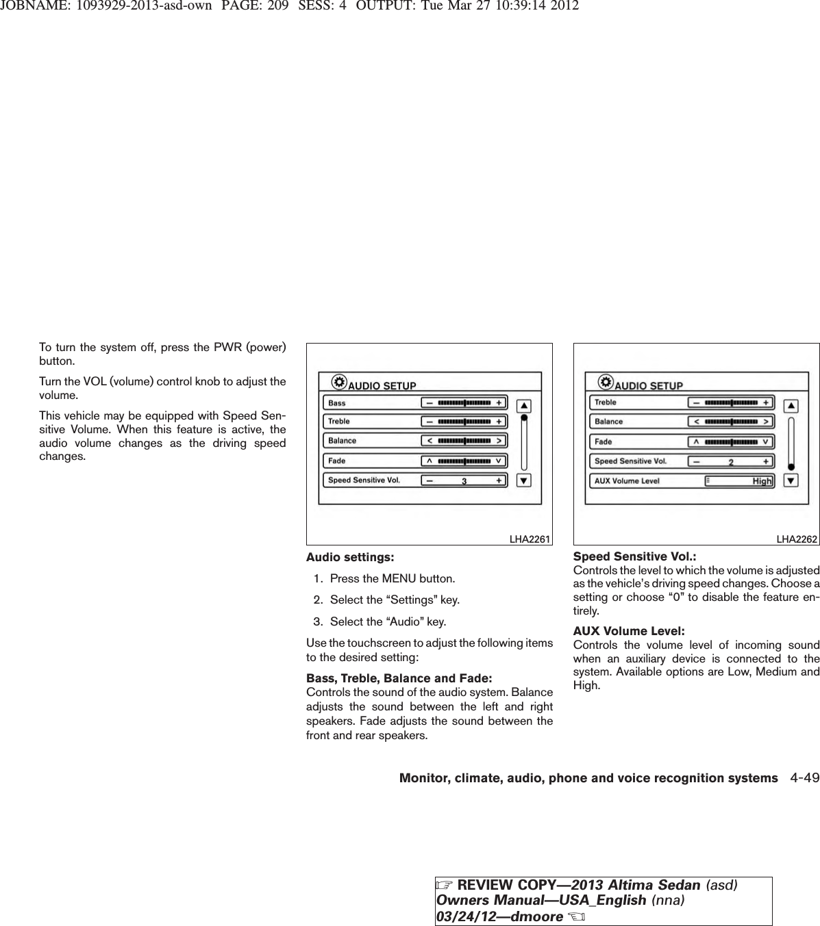 JOBNAME: 1093929-2013-asd-own PAGE: 209 SESS: 4 OUTPUT: Tue Mar 27 10:39:14 2012To turn the system off, press the PWR (power)button.Turn the VOL (volume) control knob to adjust thevolume.This vehicle may be equipped with Speed Sen-sitive Volume. When this feature is active, theaudio volume changes as the driving speedchanges.Audio settings:1. Press the MENU button.2. Select the “Settings” key.3. Select the “Audio” key.Use the touchscreen to adjust the following itemsto the desired setting:Bass, Treble, Balance and Fade:Controls the sound of the audio system. Balanceadjusts the sound between the left and rightspeakers. Fade adjusts the sound between thefront and rear speakers.Speed Sensitive Vol.:Controls the level to which the volume is adjustedas the vehicle’s driving speed changes. Choose asetting or choose “0” to disable the feature en-tirely.AUX Volume Level:Controls the volume level of incoming soundwhen an auxiliary device is connected to thesystem. Available options are Low, Medium andHigh.LHA2261 LHA2262Monitor, climate, audio, phone and voice recognition systems 4-49ZREVIEW COPY—2013 Altima Sedan (asd)Owners Manual—USA_English (nna)03/24/12—dmooreX