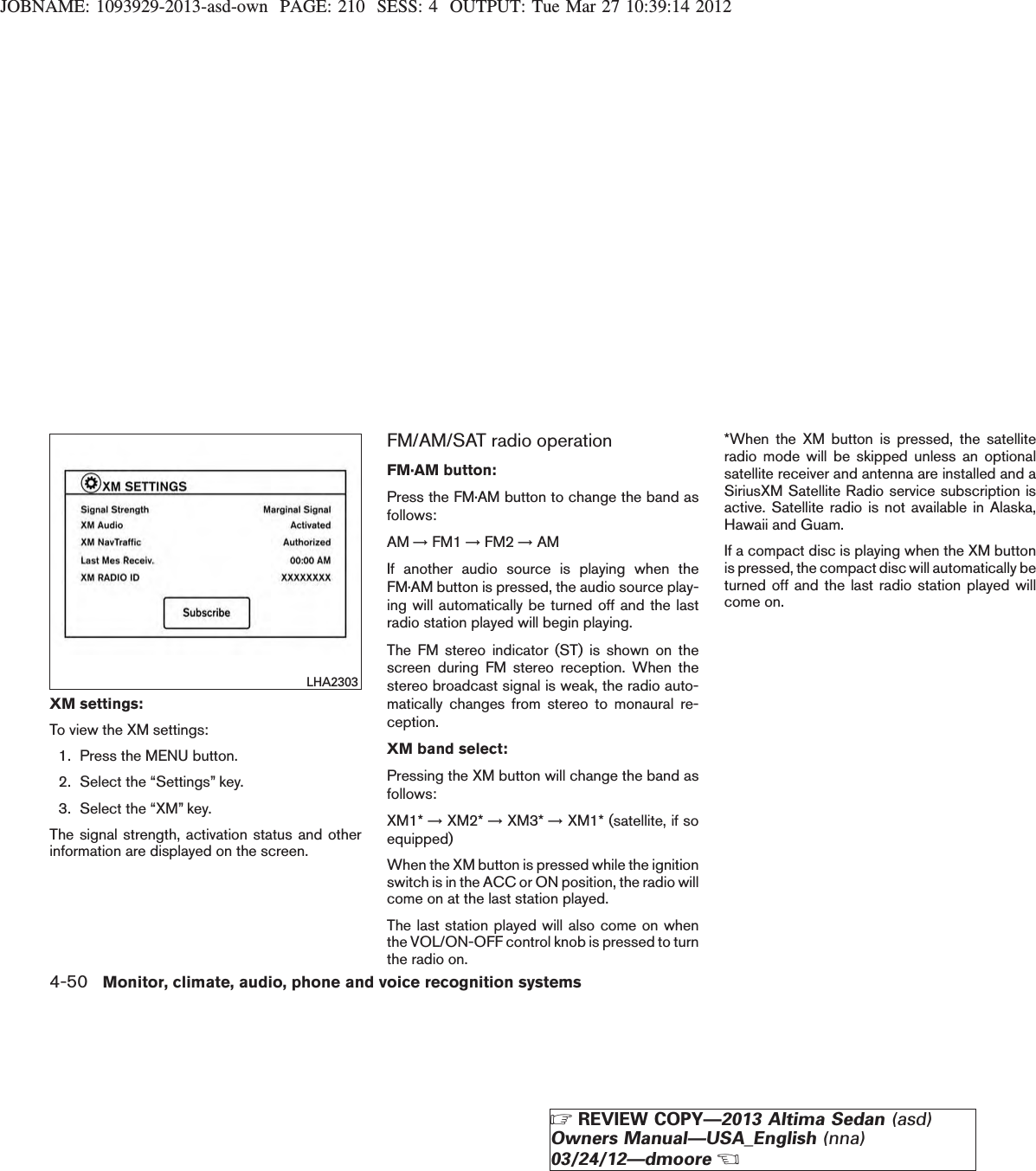 JOBNAME: 1093929-2013-asd-own PAGE: 210 SESS: 4 OUTPUT: Tue Mar 27 10:39:14 2012XM settings:To view the XM settings:1. Press the MENU button.2. Select the “Settings” key.3. Select the “XM” key.The signal strength, activation status and otherinformation are displayed on the screen.FM/AM/SAT radio operationFM·AM button:Press the FM·AM button to change the band asfollows:AM →FM1 →FM2 →AMIf another audio source is playing when theFM·AM button is pressed, the audio source play-ing will automatically be turned off and the lastradio station played will begin playing.The FM stereo indicator (ST) is shown on thescreen during FM stereo reception. When thestereo broadcast signal is weak, the radio auto-matically changes from stereo to monaural re-ception.XM band select:Pressing the XM button will change the band asfollows:XM1* →XM2* →XM3* →XM1* (satellite, if soequipped)When the XM button is pressed while the ignitionswitch is in the ACC or ON position, the radio willcome on at the last station played.The last station played will also come on whenthe VOL/ON-OFF control knob is pressed to turnthe radio on.*When the XM button is pressed, the satelliteradio mode will be skipped unless an optionalsatellite receiver and antenna are installed and aSiriusXM Satellite Radio service subscription isactive. Satellite radio is not available in Alaska,Hawaii and Guam.If a compact disc is playing when the XM buttonis pressed, the compact disc will automatically beturned off and the last radio station played willcome on.LHA23034-50 Monitor, climate, audio, phone and voice recognition systemsZREVIEW COPY—2013 Altima Sedan (asd)Owners Manual—USA_English (nna)03/24/12—dmooreX