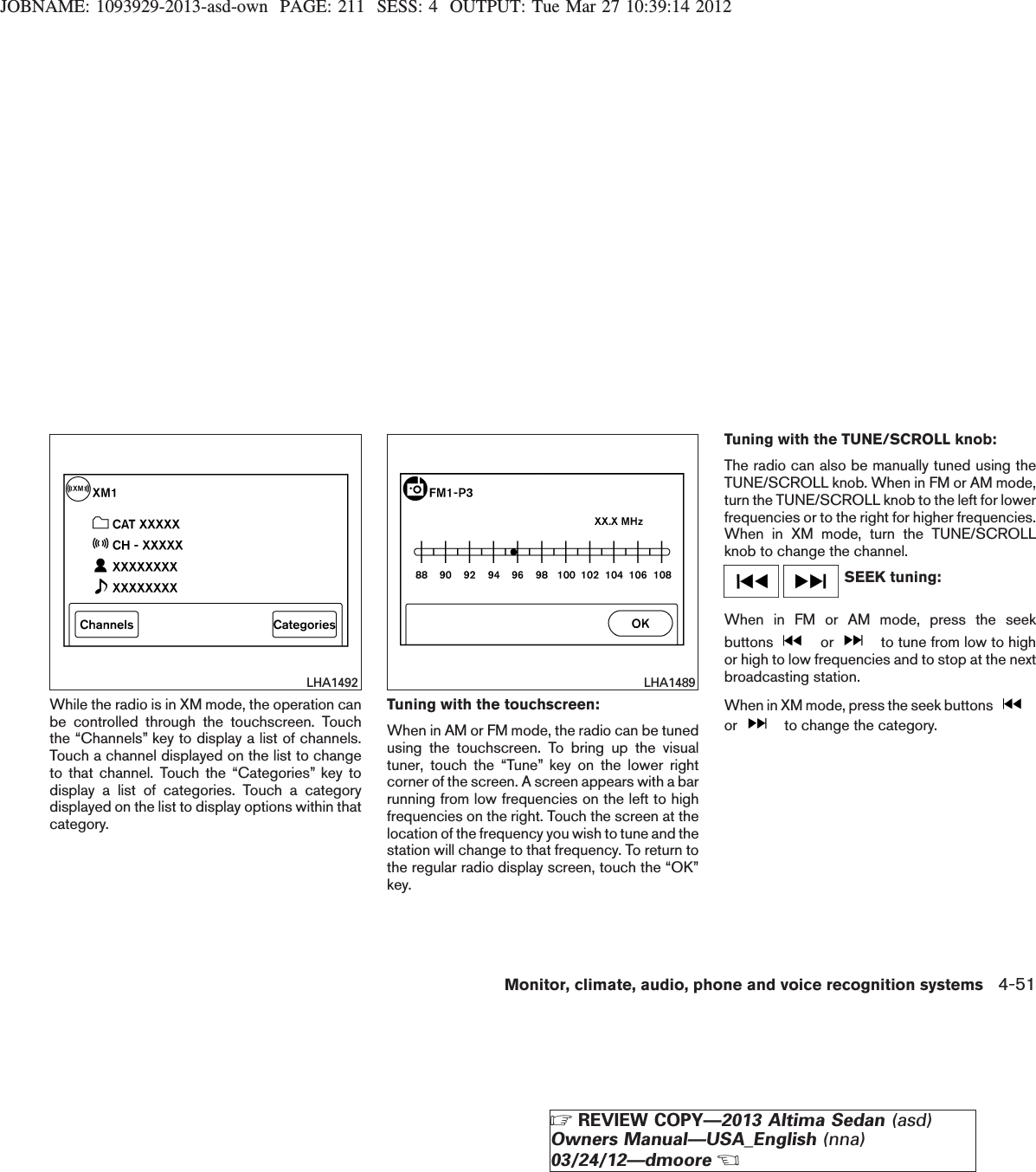 JOBNAME: 1093929-2013-asd-own PAGE: 211 SESS: 4 OUTPUT: Tue Mar 27 10:39:14 2012While the radio is in XM mode, the operation canbe controlled through the touchscreen. Touchthe “Channels” key to display a list of channels.Touch a channel displayed on the list to changeto that channel. Touch the “Categories” key todisplay a list of categories. Touch a categorydisplayed on the list to display options within thatcategory.Tuning with the touchscreen:When in AM or FM mode, the radio can be tunedusing the touchscreen. To bring up the visualtuner, touch the “Tune” key on the lower rightcorner of the screen. A screen appears with a barrunning from low frequencies on the left to highfrequencies on the right. Touch the screen at thelocation of the frequency you wish to tune and thestation will change to that frequency. To return tothe regular radio display screen, touch the “OK”key.Tuning with the TUNE/SCROLL knob:The radio can also be manually tuned using theTUNE/SCROLL knob. When in FM or AM mode,turn the TUNE/SCROLL knob to the left for lowerfrequencies or to the right for higher frequencies.When in XM mode, turn the TUNE/SCROLLknob to change the channel.SEEK tuning:When in FM or AM mode, press the seekbuttons or to tune from low to highor high to low frequencies and to stop at the nextbroadcasting station.When in XM mode, press the seek buttonsor to change the category.LHA1492 LHA1489Monitor, climate, audio, phone and voice recognition systems 4-51ZREVIEW COPY—2013 Altima Sedan (asd)Owners Manual—USA_English (nna)03/24/12—dmooreX