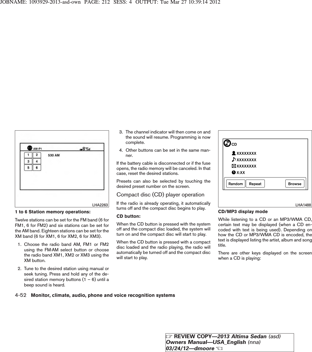 JOBNAME: 1093929-2013-asd-own PAGE: 212 SESS: 4 OUTPUT: Tue Mar 27 10:39:14 20121 to 6 Station memory operations:Twelve stations can be set for the FM band (6 forFM1, 6 for FM2) and six stations can be set forthe AM band. Eighteen stations can be set for theXM band (6 for XM1, 6 for XM2, 6 for XM3).1. Choose the radio band AM, FM1 or FM2using the FM·AM select button or choosethe radio band XM1, XM2 or XM3 using theXM button.2. Tune to the desired station using manual orseek tuning. Press and hold any of the de-sired station memory buttons (1 – 6) until abeep sound is heard.3. The channel indicator will then come on andthe sound will resume. Programming is nowcomplete.4. Other buttons can be set in the same man-ner.If the battery cable is disconnected or if the fuseopens, the radio memory will be canceled. In thatcase, reset the desired stations.Presets can also be selected by touching thedesired preset number on the screen.Compact disc (CD) player operationIf the radio is already operating, it automaticallyturns off and the compact disc begins to play.CD button:When the CD button is pressed with the systemoff and the compact disc loaded, the system willturn on and the compact disc will start to play.When the CD button is pressed with a compactdisc loaded and the radio playing, the radio willautomatically be turned off and the compact discwill start to play.CD/MP3 display modeWhile listening to a CD or an MP3/WMA CD,certain text may be displayed (when a CD en-coded with text is being used). Depending onhow the CD or MP3/WMA CD is encoded, thetext is displayed listing the artist, album and songtitle.There are other keys displayed on the screenwhen a CD is playing:LHA2263 LHA14884-52 Monitor, climate, audio, phone and voice recognition systemsZREVIEW COPY—2013 Altima Sedan (asd)Owners Manual—USA_English (nna)03/24/12—dmooreX