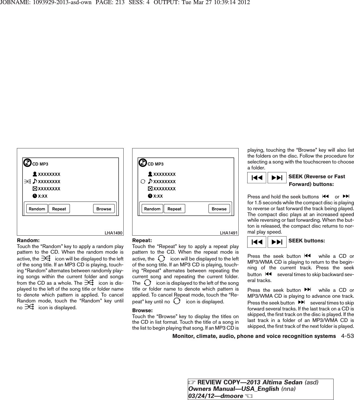 JOBNAME: 1093929-2013-asd-own PAGE: 213 SESS: 4 OUTPUT: Tue Mar 27 10:39:14 2012Random:Touch the “Random” key to apply a random playpattern to the CD. When the random mode isactive, the icon will be displayed to the leftof the song title. If an MP3 CD is playing, touch-ing “Random” alternates between randomly play-ing songs within the current folder and songsfrom the CD as a whole. The icon is dis-played to the left of the song title or folder nameto denote which pattern is applied. To cancelRandom mode, touch the “Random” key untilno icon is displayed.Repeat:Touch the “Repeat” key to apply a repeat playpattern to the CD. When the repeat mode isactive, the icon will be displayed to the leftof the song title. If an MP3 CD is playing, touch-ing “Repeat” alternates between repeating thecurrent song and repeating the current folder.The icon is displayed to the left of the songtitle or folder name to denote which pattern isapplied. To cancel Repeat mode, touch the “Re-peat” key until no icon is displayed.Browse:Touch the “Browse” key to display the titles onthe CD in list format. Touch the title of a song inthe list to begin playing that song. If an MP3 CD isplaying, touching the “Browse” key will also listthe folders on the disc. Follow the procedure forselecting a song with the touchscreen to choosea folder.SEEK (Reverse or FastForward) buttons:Press and hold the seek buttons orfor 1.5 seconds while the compact disc is playingto reverse or fast forward the track being played.The compact disc plays at an increased speedwhile reversing or fast forwarding. When the but-ton is released, the compact disc returns to nor-mal play speed.SEEK buttons:Press the seek button while a CD orMP3/WMA CD is playing to return to the begin-ning of the current track. Press the seekbutton several times to skip backward sev-eral tracks.Press the seek button while a CD orMP3/WMA CD is playing to advance one track.Press the seek button several times to skipforward several tracks. If the last track on a CD isskipped, the first track on the disc is played. If thelast track in a folder of an MP3/WMA CD isskipped, the first track of the next folder is played.LHA1490 LHA1491Monitor, climate, audio, phone and voice recognition systems 4-53ZREVIEW COPY—2013 Altima Sedan (asd)Owners Manual—USA_English (nna)03/24/12—dmooreX