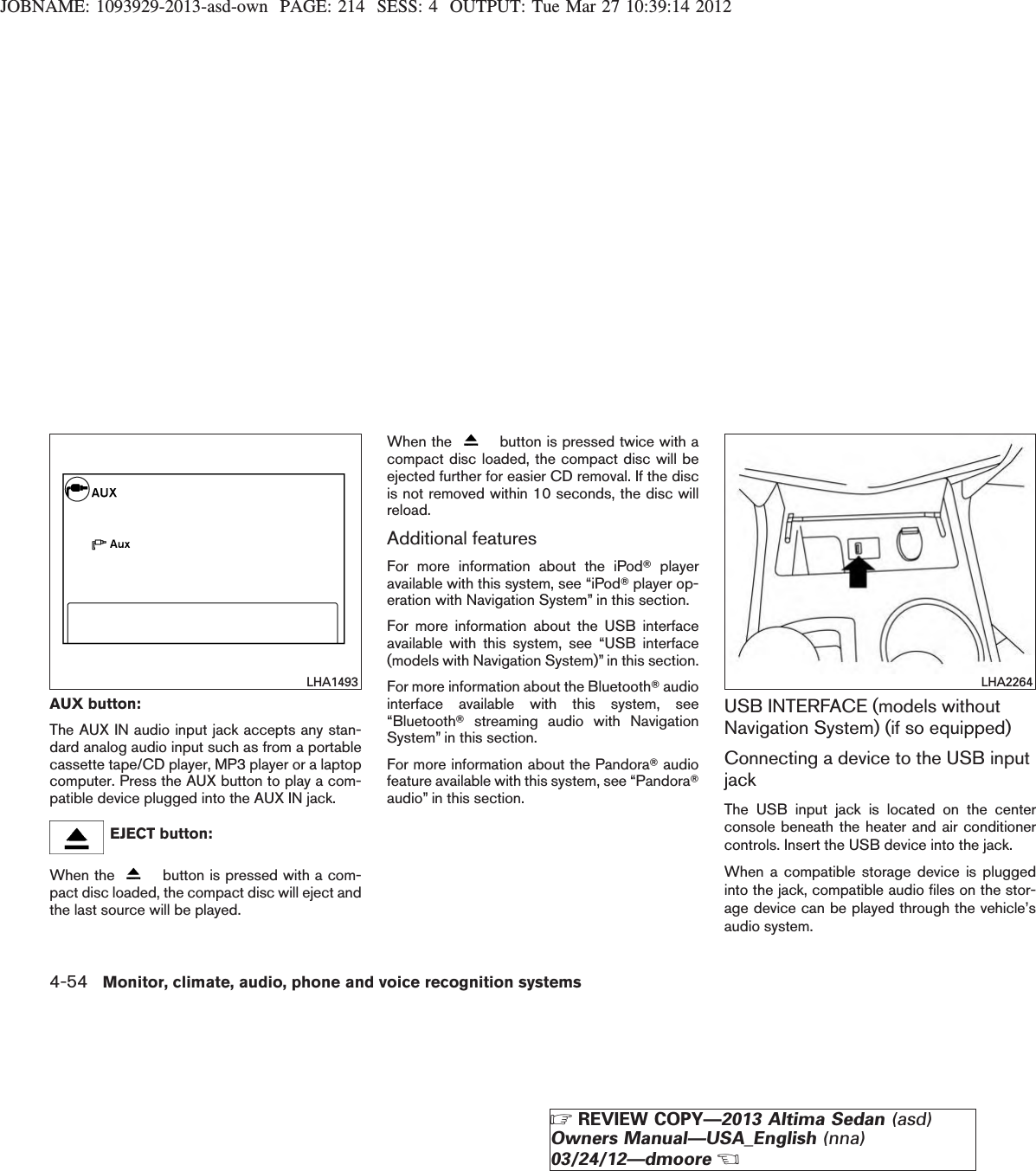 JOBNAME: 1093929-2013-asd-own PAGE: 214 SESS: 4 OUTPUT: Tue Mar 27 10:39:14 2012AUX button:The AUX IN audio input jack accepts any stan-dard analog audio input such as from a portablecassette tape/CD player, MP3 player or a laptopcomputer. Press the AUX button to play a com-patible device plugged into the AUX IN jack.EJECT button:When the button is pressed with a com-pact disc loaded, the compact disc will eject andthe last source will be played.When the button is pressed twice with acompact disc loaded, the compact disc will beejected further for easier CD removal. If the discis not removed within 10 seconds, the disc willreload.Additional featuresFor more information about the iPodTplayeravailable with this system, see “iPodTplayer op-eration with Navigation System” in this section.For more information about the USB interfaceavailable with this system, see “USB interface(models with Navigation System)” in this section.For more information about the BluetoothTaudiointerface available with this system, see“BluetoothTstreaming audio with NavigationSystem” in this section.For more information about the PandoraTaudiofeature available with this system, see “PandoraTaudio” in this section.USB INTERFACE (models withoutNavigation System) (if so equipped)Connecting a device to the USB inputjackThe USB input jack is located on the centerconsole beneath the heater and air conditionercontrols. Insert the USB device into the jack.When a compatible storage device is pluggedinto the jack, compatible audio files on the stor-age device can be played through the vehicle’saudio system.LHA1493 LHA22644-54 Monitor, climate, audio, phone and voice recognition systemsZREVIEW COPY—2013 Altima Sedan (asd)Owners Manual—USA_English (nna)03/24/12—dmooreX