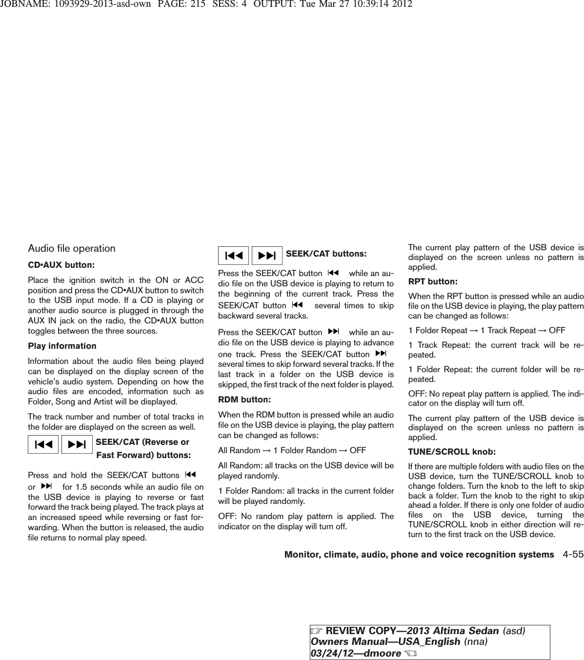 JOBNAME: 1093929-2013-asd-own PAGE: 215 SESS: 4 OUTPUT: Tue Mar 27 10:39:14 2012Audio file operationCD•AUX button:Place the ignition switch in the ON or ACCposition and press the CD•AUX button to switchto the USB input mode. If a CD is playing oranother audio source is plugged in through theAUX IN jack on the radio, the CD•AUX buttontoggles between the three sources.Play informationInformation about the audio files being playedcan be displayed on the display screen of thevehicle’s audio system. Depending on how theaudio files are encoded, information such asFolder, Song and Artist will be displayed.The track number and number of total tracks inthe folder are displayed on the screen as well.SEEK/CAT (Reverse orFast Forward) buttons:Press and hold the SEEK/CAT buttonsor for 1.5 seconds while an audio file onthe USB device is playing to reverse or fastforward the track being played. The track plays atan increased speed while reversing or fast for-warding. When the button is released, the audiofile returns to normal play speed.SEEK/CAT buttons:Press the SEEK/CAT button while an au-dio file on the USB device is playing to return tothe beginning of the current track. Press theSEEK/CAT button several times to skipbackward several tracks.Press the SEEK/CAT button while an au-dio file on the USB device is playing to advanceone track. Press the SEEK/CAT buttonseveral times to skip forward several tracks. If thelast track in a folder on the USB device isskipped, the first track of the next folder is played.RDM button:When the RDM button is pressed while an audiofile on the USB device is playing, the play patterncan be changed as follows:All Random →1 Folder Random →OFFAll Random: all tracks on the USB device will beplayed randomly.1 Folder Random: all tracks in the current folderwill be played randomly.OFF: No random play pattern is applied. Theindicator on the display will turn off.The current play pattern of the USB device isdisplayed on the screen unless no pattern isapplied.RPT button:When the RPT button is pressed while an audiofile on the USB device is playing, the play patterncan be changed as follows:1 Folder Repeat →1 Track Repeat →OFF1 Track Repeat: the current track will be re-peated.1 Folder Repeat: the current folder will be re-peated.OFF: No repeat play pattern is applied. The indi-cator on the display will turn off.The current play pattern of the USB device isdisplayed on the screen unless no pattern isapplied.TUNE/SCROLL knob:If there are multiple folders with audio files on theUSB device, turn the TUNE/SCROLL knob tochange folders. Turn the knob to the left to skipback a folder. Turn the knob to the right to skipahead a folder. If there is only one folder of audiofiles on the USB device, turning theTUNE/SCROLL knob in either direction will re-turn to the first track on the USB device.Monitor, climate, audio, phone and voice recognition systems 4-55ZREVIEW COPY—2013 Altima Sedan (asd)Owners Manual—USA_English (nna)03/24/12—dmooreX