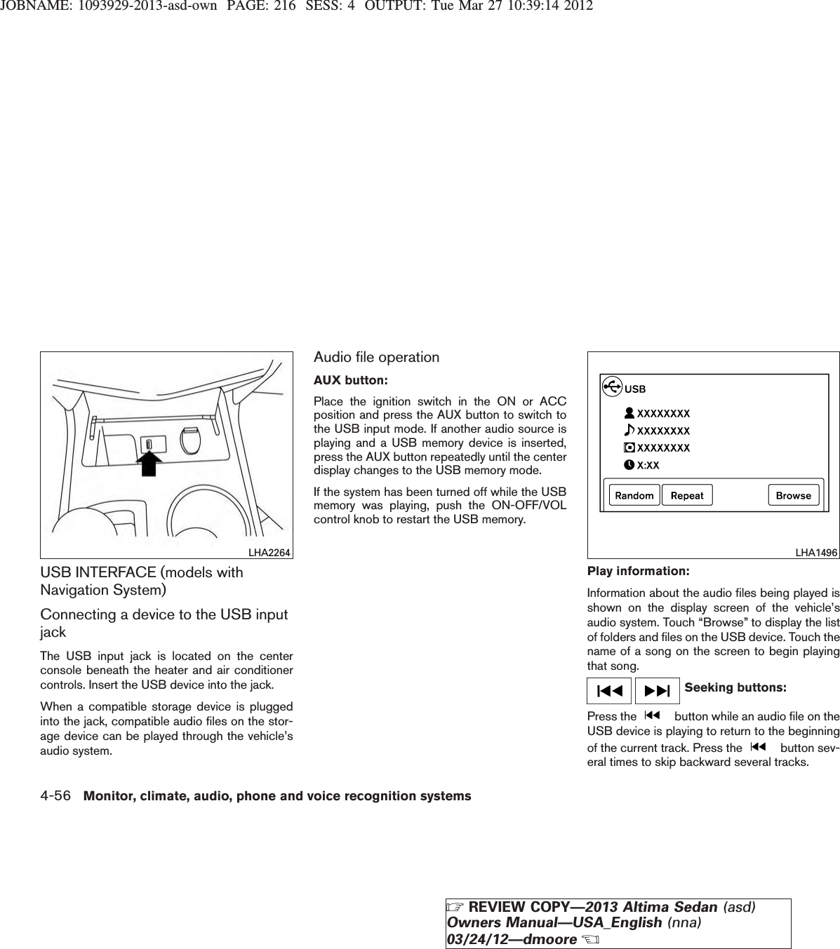 JOBNAME: 1093929-2013-asd-own PAGE: 216 SESS: 4 OUTPUT: Tue Mar 27 10:39:14 2012USB INTERFACE (models withNavigation System)Connecting a device to the USB inputjackThe USB input jack is located on the centerconsole beneath the heater and air conditionercontrols. Insert the USB device into the jack.When a compatible storage device is pluggedinto the jack, compatible audio files on the stor-age device can be played through the vehicle’saudio system.Audio file operationAUX button:Place the ignition switch in the ON or ACCposition and press the AUX button to switch tothe USB input mode. If another audio source isplaying and a USB memory device is inserted,press the AUX button repeatedly until the centerdisplay changes to the USB memory mode.If the system has been turned off while the USBmemory was playing, push the ON-OFF/VOLcontrol knob to restart the USB memory.Play information:Information about the audio files being played isshown on the display screen of the vehicle’saudio system. Touch “Browse” to display the listof folders and files on the USB device. Touch thename of a song on the screen to begin playingthat song.Seeking buttons:Press the button while an audio file on theUSB device is playing to return to the beginningof the current track. Press the button sev-eral times to skip backward several tracks.LHA2264 LHA14964-56 Monitor, climate, audio, phone and voice recognition systemsZREVIEW COPY—2013 Altima Sedan (asd)Owners Manual—USA_English (nna)03/24/12—dmooreX