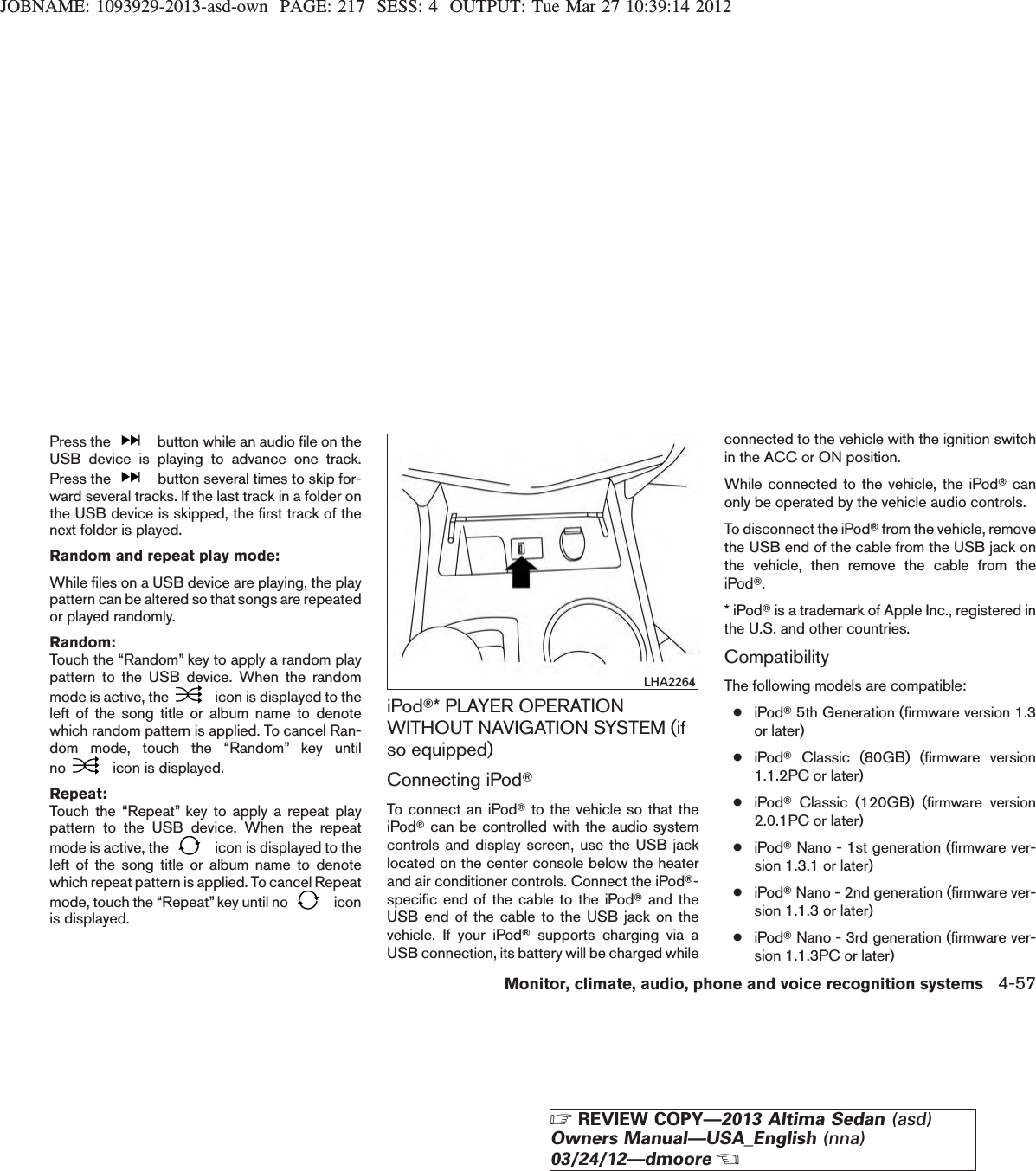 JOBNAME: 1093929-2013-asd-own PAGE: 217 SESS: 4 OUTPUT: Tue Mar 27 10:39:14 2012Press the button while an audio file on theUSB device is playing to advance one track.Press the button several times to skip for-ward several tracks. If the last track in a folder onthe USB device is skipped, the first track of thenext folder is played.Random and repeat play mode:While files on a USB device are playing, the playpattern can be altered so that songs are repeatedor played randomly.Random:Touch the “Random” key to apply a random playpattern to the USB device. When the randommode is active, the icon is displayed to theleft of the song title or album name to denotewhich random pattern is applied. To cancel Ran-dom mode, touch the “Random” key untilno icon is displayed.Repeat:Touch the “Repeat” key to apply a repeat playpattern to the USB device. When the repeatmode is active, the icon is displayed to theleft of the song title or album name to denotewhich repeat pattern is applied. To cancel Repeatmode, touch the “Repeat” key until no iconis displayed.iPodT* PLAYER OPERATIONWITHOUT NAVIGATION SYSTEM (ifso equipped)Connecting iPodTTo connect an iPodTto the vehicle so that theiPodTcan be controlled with the audio systemcontrols and display screen, use the USB jacklocated on the center console below the heaterand air conditioner controls. Connect the iPodT-specific end of the cable to the iPodTand theUSB end of the cable to the USB jack on thevehicle. If your iPodTsupports charging via aUSB connection, its battery will be charged whileconnected to the vehicle with the ignition switchin the ACC or ON position.While connected to the vehicle, the iPodTcanonly be operated by the vehicle audio controls.To disconnect the iPodTfrom the vehicle, removethe USB end of the cable from the USB jack onthe vehicle, then remove the cable from theiPodT.* iPodTis a trademark of Apple Inc., registered inthe U.S. and other countries.CompatibilityThe following models are compatible:●iPodT5th Generation (firmware version 1.3or later)●iPodTClassic (80GB) (firmware version1.1.2PC or later)●iPodTClassic (120GB) (firmware version2.0.1PC or later)●iPodTNano - 1st generation (firmware ver-sion 1.3.1 or later)●iPodTNano - 2nd generation (firmware ver-sion 1.1.3 or later)●iPodTNano - 3rd generation (firmware ver-sion 1.1.3PC or later)LHA2264Monitor, climate, audio, phone and voice recognition systems 4-57ZREVIEW COPY—2013 Altima Sedan (asd)Owners Manual—USA_English (nna)03/24/12—dmooreX