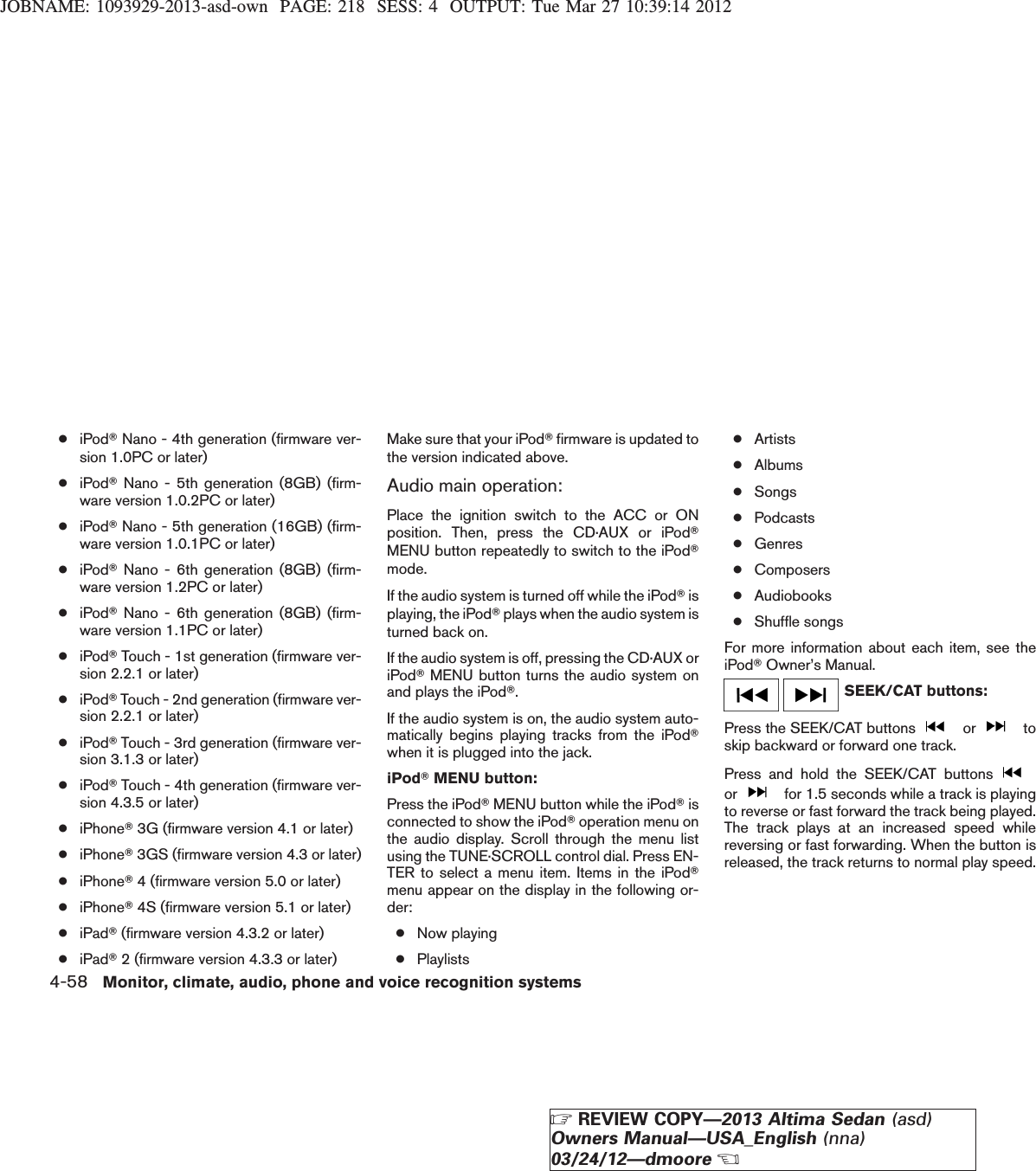 JOBNAME: 1093929-2013-asd-own PAGE: 218 SESS: 4 OUTPUT: Tue Mar 27 10:39:14 2012●iPodTNano - 4th generation (firmware ver-sion 1.0PC or later)●iPodTNano - 5th generation (8GB) (firm-ware version 1.0.2PC or later)●iPodTNano - 5th generation (16GB) (firm-ware version 1.0.1PC or later)●iPodTNano - 6th generation (8GB) (firm-ware version 1.2PC or later)●iPodTNano - 6th generation (8GB) (firm-ware version 1.1PC or later)●iPodTTouch - 1st generation (firmware ver-sion 2.2.1 or later)●iPodTTouch - 2nd generation (firmware ver-sion 2.2.1 or later)●iPodTTouch - 3rd generation (firmware ver-sion 3.1.3 or later)●iPodTTouch - 4th generation (firmware ver-sion 4.3.5 or later)●iPhoneT3G (firmware version 4.1 or later)●iPhoneT3GS (firmware version 4.3 or later)●iPhoneT4 (firmware version 5.0 or later)●iPhoneT4S (firmware version 5.1 or later)●iPadT(firmware version 4.3.2 or later)●iPadT2 (firmware version 4.3.3 or later)Make sure that your iPodTfirmware is updated tothe version indicated above.Audio main operation:Place the ignition switch to the ACC or ONposition. Then, press the CD·AUX or iPodTMENU button repeatedly to switch to the iPodTmode.If the audio system is turned off while the iPodTisplaying, the iPodTplays when the audio system isturned back on.If the audio system is off, pressing the CD·AUX oriPodTMENU button turns the audio system onand plays the iPodT.If the audio system is on, the audio system auto-matically begins playing tracks from the iPodTwhen it is plugged into the jack.iPodTMENU button:Press the iPodTMENU button while the iPodTisconnected to show the iPodToperation menu onthe audio display. Scroll through the menu listusing the TUNE·SCROLL control dial. Press EN-TER to select a menu item. Items in the iPodTmenu appear on the display in the following or-der:●Now playing●Playlists●Artists●Albums●Songs●Podcasts●Genres●Composers●Audiobooks●Shuffle songsFor more information about each item, see theiPodTOwner’s Manual.SEEK/CAT buttons:Press the SEEK/CAT buttons or toskip backward or forward one track.Press and hold the SEEK/CAT buttonsor for 1.5 seconds while a track is playingto reverse or fast forward the track being played.The track plays at an increased speed whilereversing or fast forwarding. When the button isreleased, the track returns to normal play speed.4-58 Monitor, climate, audio, phone and voice recognition systemsZREVIEW COPY—2013 Altima Sedan (asd)Owners Manual—USA_English (nna)03/24/12—dmooreX