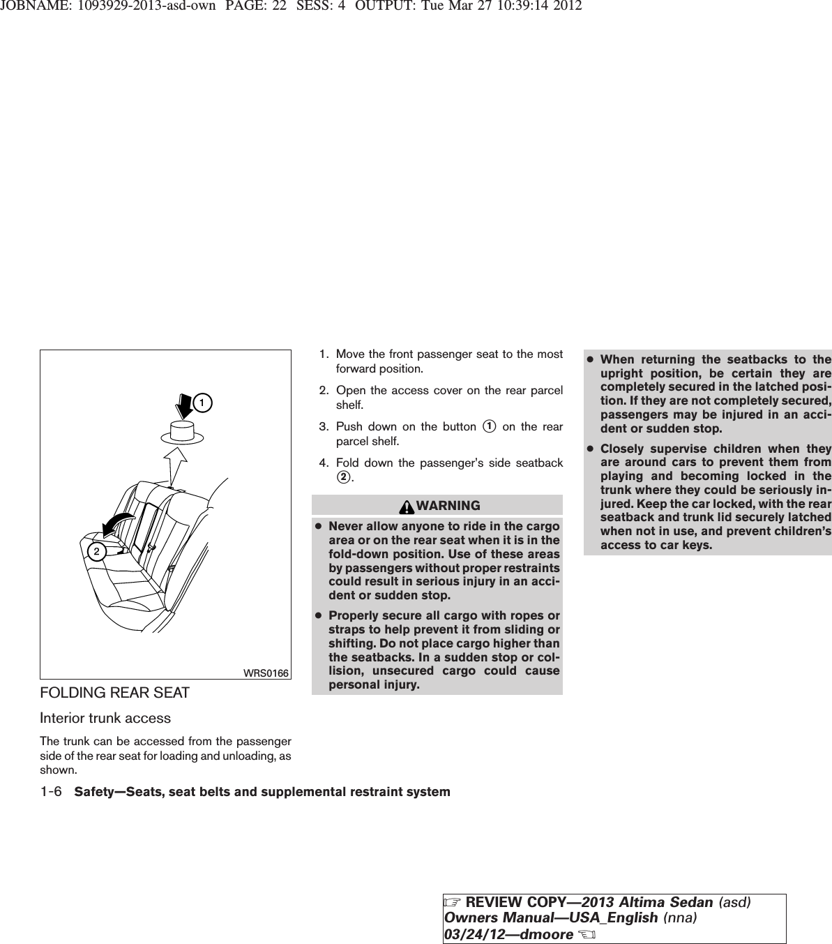 JOBNAME: 1093929-2013-asd-own PAGE: 22 SESS: 4 OUTPUT: Tue Mar 27 10:39:14 2012FOLDING REAR SEATInterior trunk accessThe trunk can be accessed from the passengerside of the rear seat for loading and unloading, asshown.1. Move the front passenger seat to the mostforward position.2. Open the access cover on the rear parcelshelf.3. Push down on the button s1on the rearparcel shelf.4. Fold down the passenger’s side seatbacks2.WARNING●Never allow anyone to ride in the cargoarea or on the rear seat when it is in thefold-down position. Use of these areasby passengers without proper restraintscould result in serious injury in an acci-dent or sudden stop.●Properly secure all cargo with ropes orstraps to help prevent it from sliding orshifting. Do not place cargo higher thanthe seatbacks. In a sudden stop or col-lision, unsecured cargo could causepersonal injury.●When returning the seatbacks to theupright position, be certain they arecompletely secured in the latched posi-tion. If they are not completely secured,passengers may be injured in an acci-dent or sudden stop.●Closely supervise children when theyare around cars to prevent them fromplaying and becoming locked in thetrunk where they could be seriously in-jured. Keep the car locked, with the rearseatback and trunk lid securely latchedwhen not in use, and prevent children’saccess to car keys.WRS01661-6 Safety—Seats, seat belts and supplemental restraint systemZREVIEW COPY—2013 Altima Sedan (asd)Owners Manual—USA_English (nna)03/24/12—dmooreX