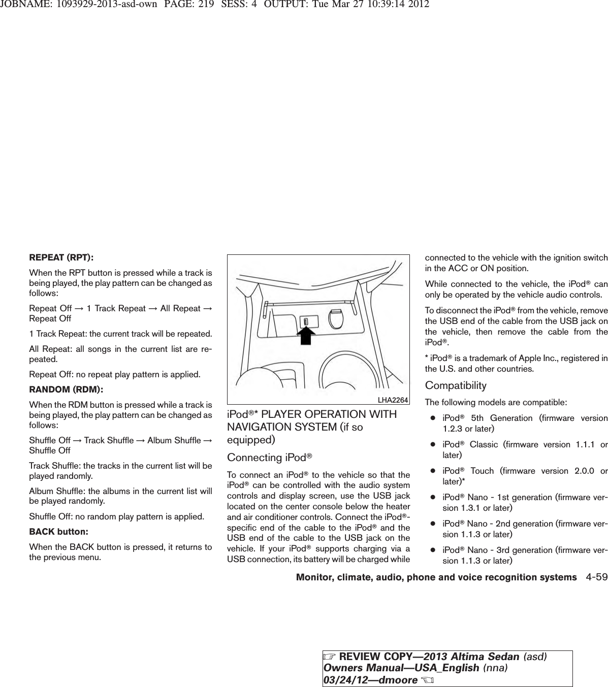 JOBNAME: 1093929-2013-asd-own PAGE: 219 SESS: 4 OUTPUT: Tue Mar 27 10:39:14 2012REPEAT (RPT):When the RPT button is pressed while a track isbeing played, the play pattern can be changed asfollows:Repeat Off →1 Track Repeat →All Repeat →Repeat Off1 Track Repeat: the current track will be repeated.All Repeat: all songs in the current list are re-peated.Repeat Off: no repeat play pattern is applied.RANDOM (RDM):When the RDM button is pressed while a track isbeing played, the play pattern can be changed asfollows:Shuffle Off →Track Shuffle →Album Shuffle →Shuffle OffTrack Shuffle: the tracks in the current list will beplayed randomly.Album Shuffle: the albums in the current list willbe played randomly.Shuffle Off: no random play pattern is applied.BACK button:When the BACK button is pressed, it returns tothe previous menu.iPodT* PLAYER OPERATION WITHNAVIGATION SYSTEM (if soequipped)Connecting iPodTTo connect an iPodTto the vehicle so that theiPodTcan be controlled with the audio systemcontrols and display screen, use the USB jacklocated on the center console below the heaterand air conditioner controls. Connect the iPodT-specific end of the cable to the iPodTand theUSB end of the cable to the USB jack on thevehicle. If your iPodTsupports charging via aUSB connection, its battery will be charged whileconnected to the vehicle with the ignition switchin the ACC or ON position.While connected to the vehicle, the iPodTcanonly be operated by the vehicle audio controls.To disconnect the iPodTfrom the vehicle, removethe USB end of the cable from the USB jack onthe vehicle, then remove the cable from theiPodT.* iPodTis a trademark of Apple Inc., registered inthe U.S. and other countries.CompatibilityThe following models are compatible:●iPodT5th Generation (firmware version1.2.3 or later)●iPodTClassic (firmware version 1.1.1 orlater)●iPodTTouch (firmware version 2.0.0 orlater)*●iPodTNano - 1st generation (firmware ver-sion 1.3.1 or later)●iPodTNano - 2nd generation (firmware ver-sion 1.1.3 or later)●iPodTNano - 3rd generation (firmware ver-sion 1.1.3 or later)LHA2264Monitor, climate, audio, phone and voice recognition systems 4-59ZREVIEW COPY—2013 Altima Sedan (asd)Owners Manual—USA_English (nna)03/24/12—dmooreX