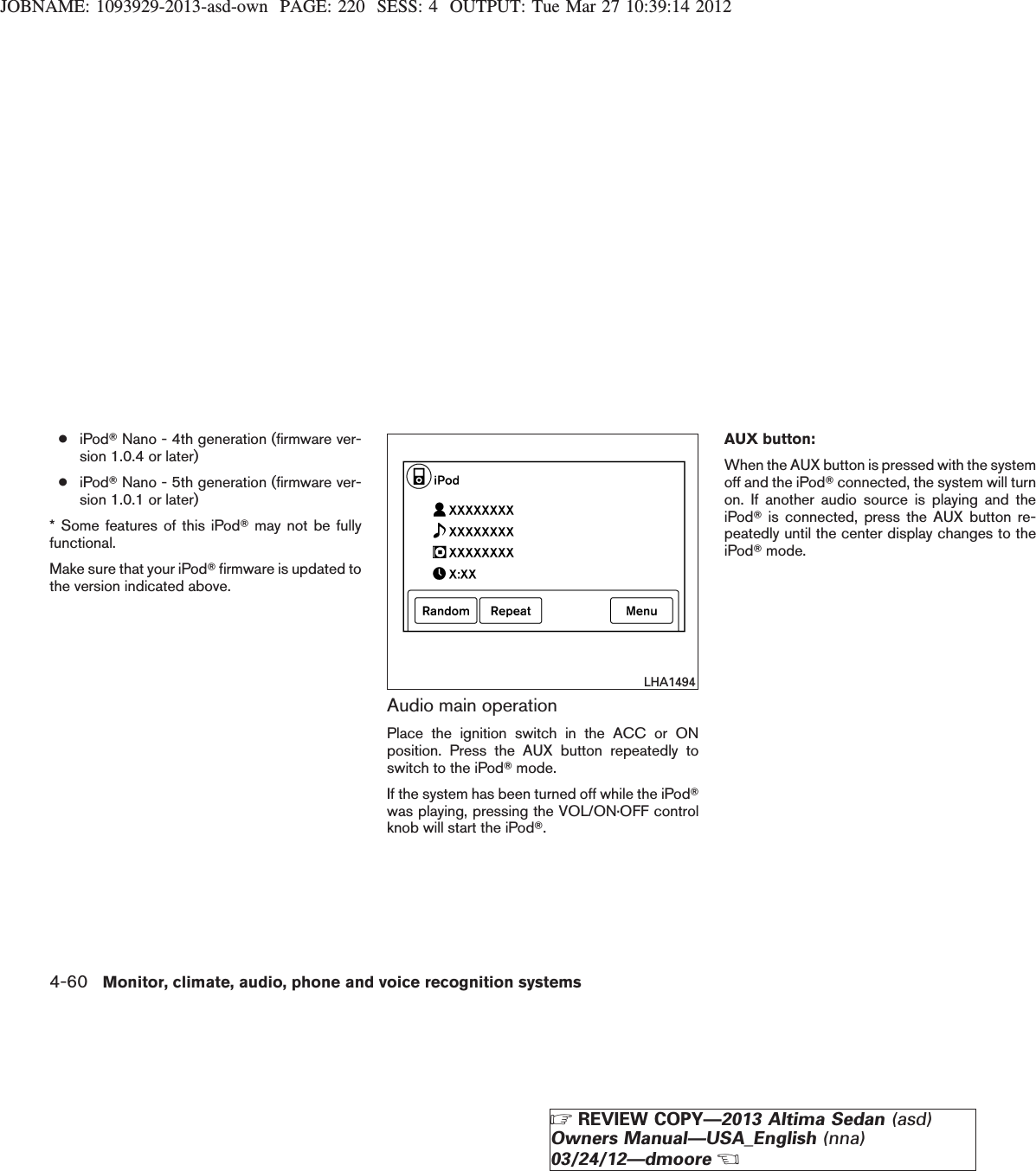 JOBNAME: 1093929-2013-asd-own PAGE: 220 SESS: 4 OUTPUT: Tue Mar 27 10:39:14 2012●iPodTNano - 4th generation (firmware ver-sion 1.0.4 or later)●iPodTNano - 5th generation (firmware ver-sion 1.0.1 or later)* Some features of this iPodTmay not be fullyfunctional.Make sure that your iPodTfirmware is updated tothe version indicated above.Audio main operationPlace the ignition switch in the ACC or ONposition. Press the AUX button repeatedly toswitch to the iPodTmode.If the system has been turned off while the iPodTwas playing, pressing the VOL/ON·OFF controlknob will start the iPodT.AUX button:When the AUX button is pressed with the systemoff and the iPodTconnected, the system will turnon. If another audio source is playing and theiPodTis connected, press the AUX button re-peatedly until the center display changes to theiPodTmode.LHA14944-60 Monitor, climate, audio, phone and voice recognition systemsZREVIEW COPY—2013 Altima Sedan (asd)Owners Manual—USA_English (nna)03/24/12—dmooreX