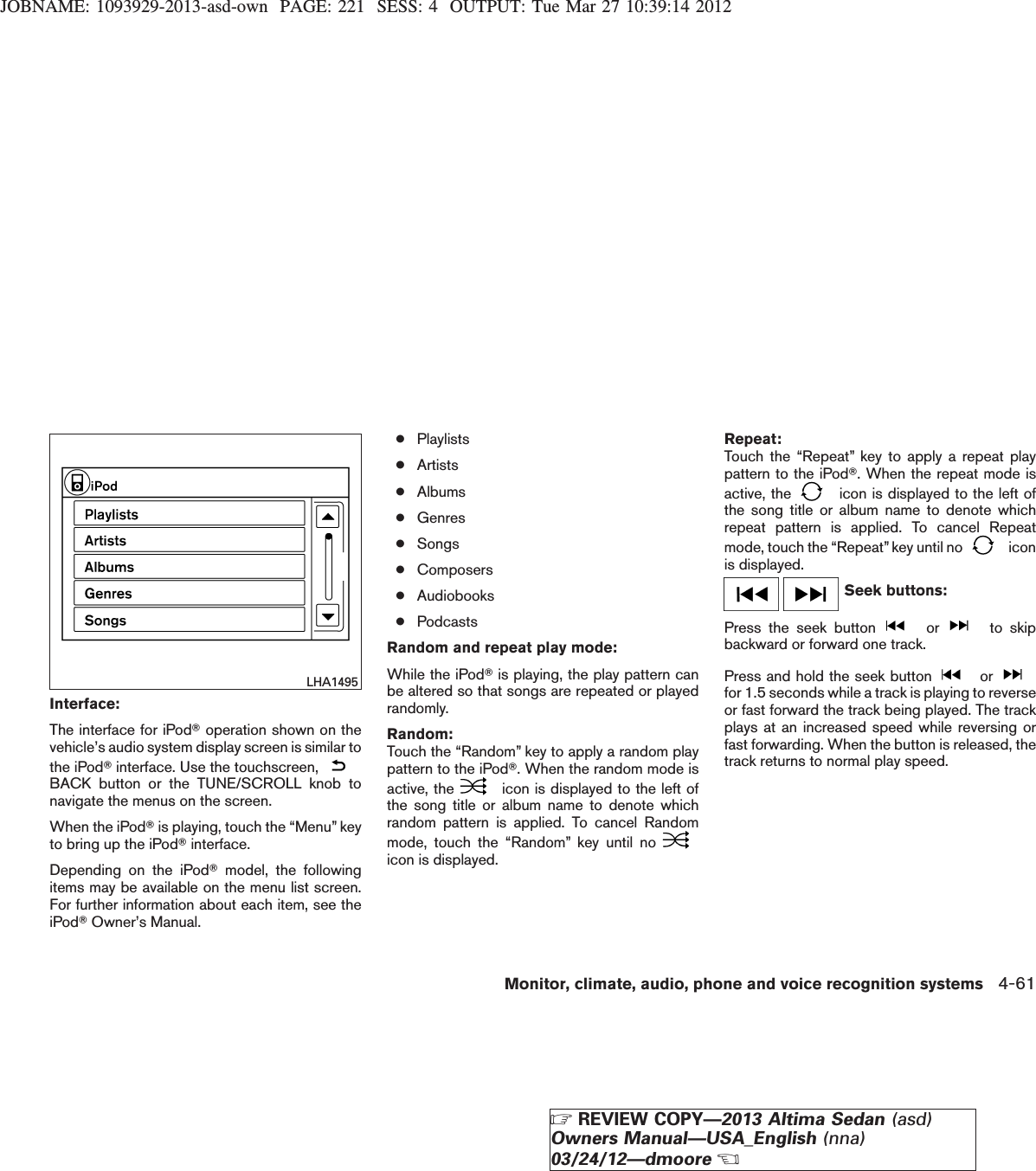 JOBNAME: 1093929-2013-asd-own PAGE: 221 SESS: 4 OUTPUT: Tue Mar 27 10:39:14 2012Interface:The interface for iPodToperation shown on thevehicle’s audio system display screen is similar tothe iPodTinterface. Use the touchscreen,BACK button or the TUNE/SCROLL knob tonavigate the menus on the screen.When the iPodTis playing, touch the “Menu” keyto bring up the iPodTinterface.Depending on the iPodTmodel, the followingitems may be available on the menu list screen.For further information about each item, see theiPodTOwner’s Manual.●Playlists●Artists●Albums●Genres●Songs●Composers●Audiobooks●PodcastsRandom and repeat play mode:While the iPodTis playing, the play pattern canbe altered so that songs are repeated or playedrandomly.Random:Touch the “Random” key to apply a random playpattern to the iPodT. When the random mode isactive, the icon is displayed to the left ofthe song title or album name to denote whichrandom pattern is applied. To cancel Randommode, touch the “Random” key until noicon is displayed.Repeat:Touch the “Repeat” key to apply a repeat playpattern to the iPodT. When the repeat mode isactive, the icon is displayed to the left ofthe song title or album name to denote whichrepeat pattern is applied. To cancel Repeatmode, touch the “Repeat” key until no iconis displayed.Seek buttons:Press the seek button or to skipbackward or forward one track.Press and hold the seek button orfor 1.5 seconds while a track is playing to reverseor fast forward the track being played. The trackplays at an increased speed while reversing orfast forwarding. When the button is released, thetrack returns to normal play speed.LHA1495Monitor, climate, audio, phone and voice recognition systems 4-61ZREVIEW COPY—2013 Altima Sedan (asd)Owners Manual—USA_English (nna)03/24/12—dmooreX