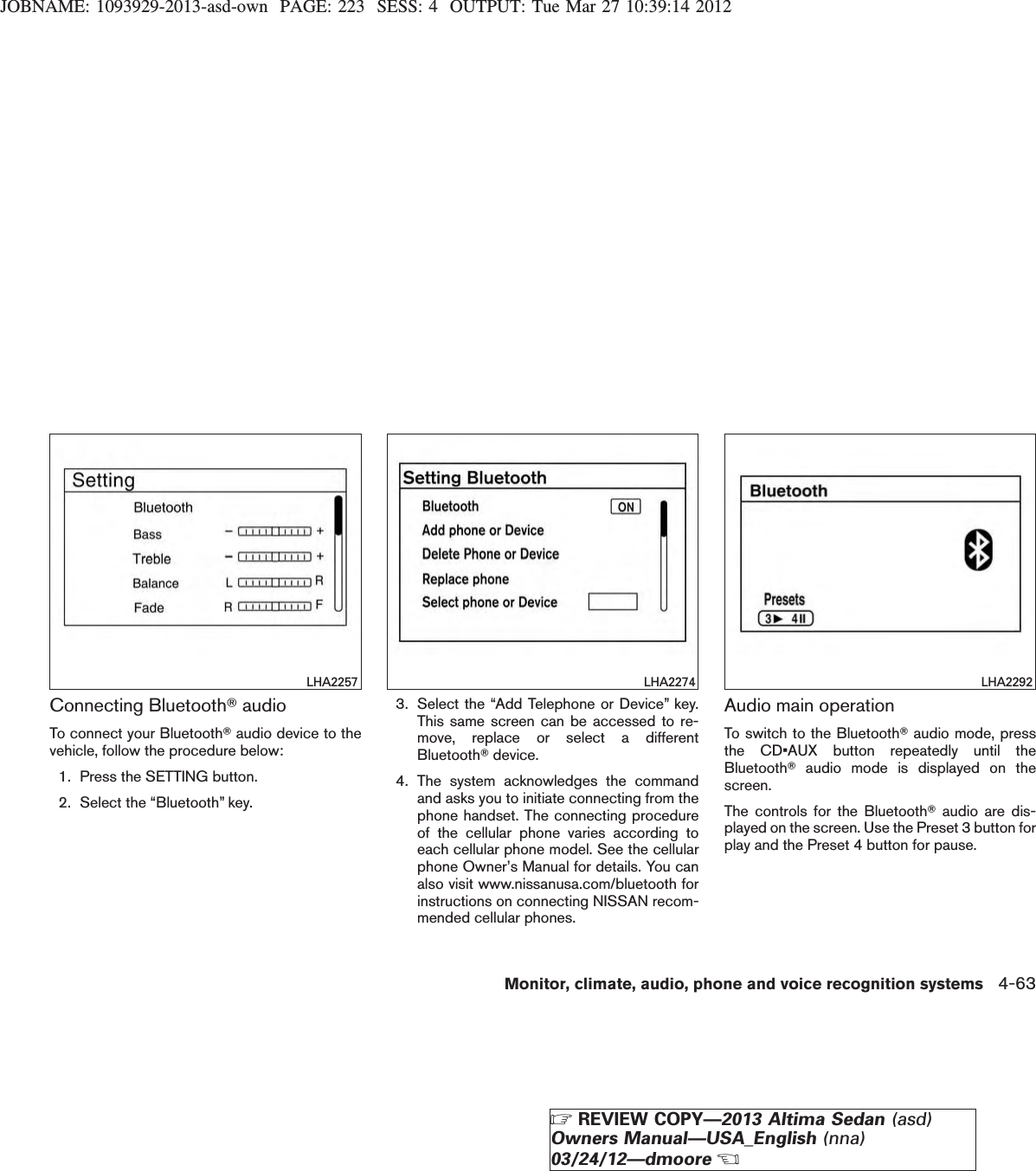 JOBNAME: 1093929-2013-asd-own PAGE: 223 SESS: 4 OUTPUT: Tue Mar 27 10:39:14 2012Connecting BluetoothTaudioTo connect your BluetoothTaudio device to thevehicle, follow the procedure below:1. Press the SETTING button.2. Select the “Bluetooth” key.3. Select the “Add Telephone or Device” key.This same screen can be accessed to re-move, replace or select a differentBluetoothTdevice.4. The system acknowledges the commandand asks you to initiate connecting from thephone handset. The connecting procedureof the cellular phone varies according toeach cellular phone model. See the cellularphone Owner’s Manual for details. You canalso visit www.nissanusa.com/bluetooth forinstructions on connecting NISSAN recom-mended cellular phones.Audio main operationTo switch to the BluetoothTaudio mode, pressthe CD•AUX button repeatedly until theBluetoothTaudio mode is displayed on thescreen.The controls for the BluetoothTaudio are dis-played on the screen. Use the Preset 3 button forplay and the Preset 4 button for pause.LHA2257 LHA2274 LHA2292Monitor, climate, audio, phone and voice recognition systems 4-63ZREVIEW COPY—2013 Altima Sedan (asd)Owners Manual—USA_English (nna)03/24/12—dmooreX