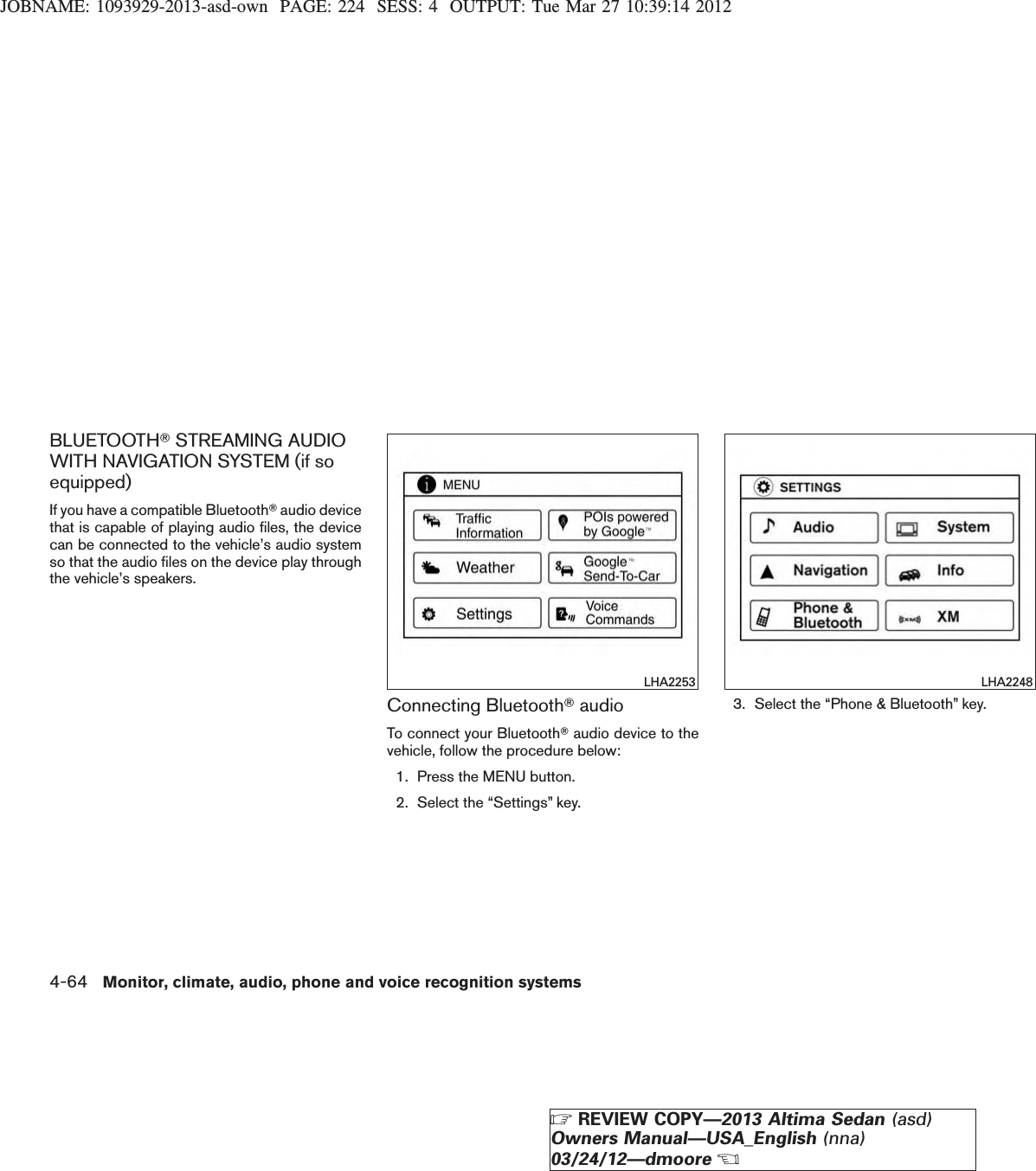 JOBNAME: 1093929-2013-asd-own PAGE: 224 SESS: 4 OUTPUT: Tue Mar 27 10:39:14 2012BLUETOOTHTSTREAMING AUDIOWITH NAVIGATION SYSTEM (if soequipped)If you have a compatible BluetoothTaudio devicethat is capable of playing audio files, the devicecan be connected to the vehicle’s audio systemso that the audio files on the device play throughthe vehicle’s speakers.Connecting BluetoothTaudioTo connect your BluetoothTaudio device to thevehicle, follow the procedure below:1. Press the MENU button.2. Select the “Settings” key.3. Select the “Phone &amp; Bluetooth” key.LHA2253 LHA22484-64 Monitor, climate, audio, phone and voice recognition systemsZREVIEW COPY—2013 Altima Sedan (asd)Owners Manual—USA_English (nna)03/24/12—dmooreX