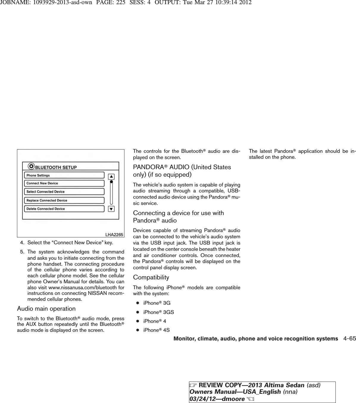 JOBNAME: 1093929-2013-asd-own PAGE: 225 SESS: 4 OUTPUT: Tue Mar 27 10:39:14 20124. Select the “Connect New Device” key.5. The system acknowledges the commandand asks you to initiate connecting from thephone handset. The connecting procedureof the cellular phone varies according toeach cellular phone model. See the cellularphone Owner’s Manual for details. You canalso visit www.nissanusa.com/bluetooth forinstructions on connecting NISSAN recom-mended cellular phones.Audio main operationTo switch to the BluetoothTaudio mode, pressthe AUX button repeatedly until the BluetoothTaudio mode is displayed on the screen.The controls for the BluetoothTaudio are dis-played on the screen.PANDORATAUDIO (United Statesonly) (if so equipped)The vehicle’s audio system is capable of playingaudio streaming through a compatible, USB-connected audio device using the PandoraTmu-sic service.Connecting a device for use withPandoraTaudioDevices capable of streaming PandoraTaudiocan be connected to the vehicle’s audio systemvia the USB input jack. The USB input jack islocated on the center console beneath the heaterand air conditioner controls. Once connected,the PandoraTcontrols will be displayed on thecontrol panel display screen.CompatibilityThe following iPhoneTmodels are compatiblewith the system:●iPhoneT3G●iPhoneT3GS●iPhoneT4●iPhoneT4SThe latest PandoraTapplication should be in-stalled on the phone.LHA2265Monitor, climate, audio, phone and voice recognition systems 4-65ZREVIEW COPY—2013 Altima Sedan (asd)Owners Manual—USA_English (nna)03/24/12—dmooreX