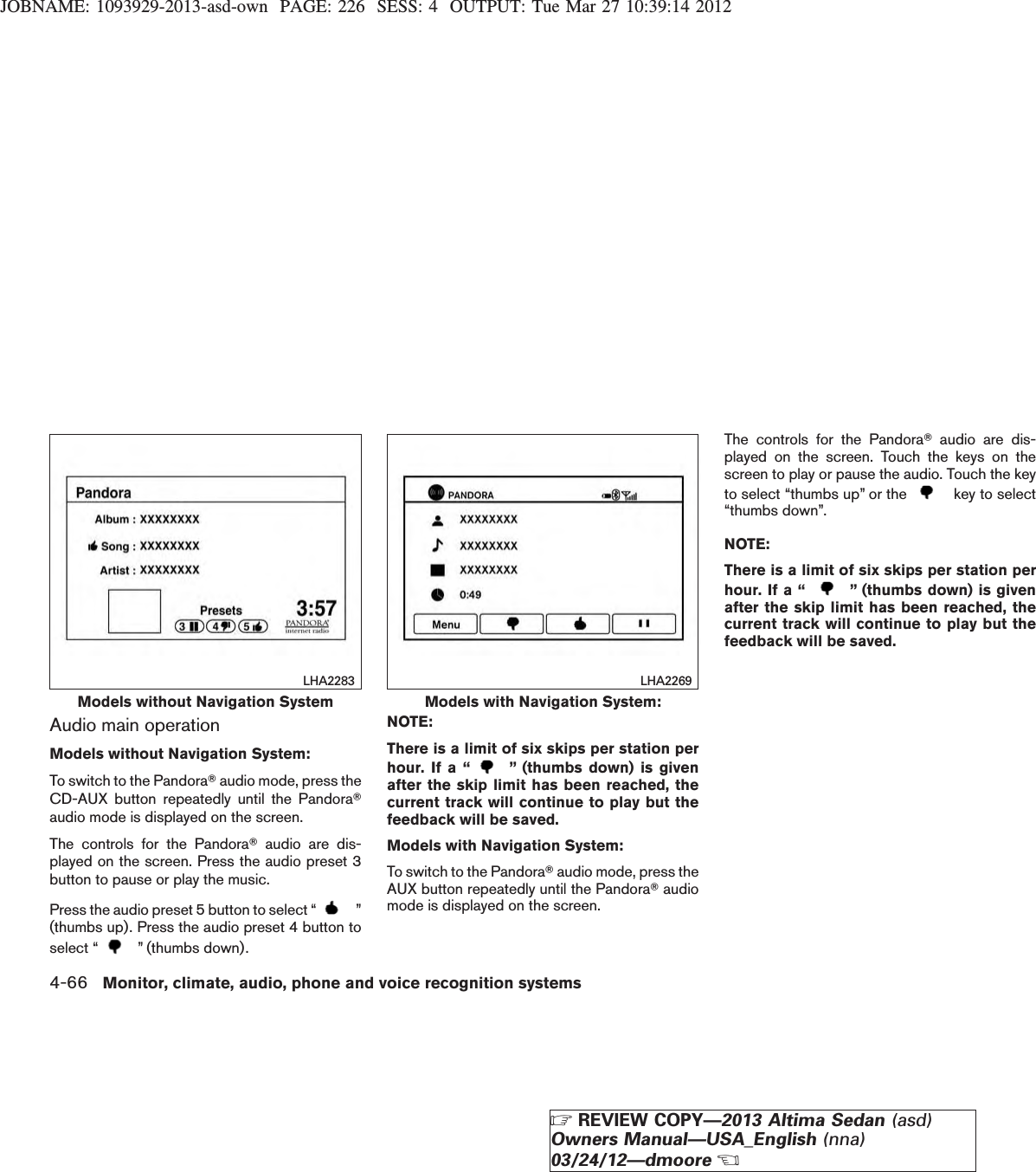 JOBNAME: 1093929-2013-asd-own PAGE: 226 SESS: 4 OUTPUT: Tue Mar 27 10:39:14 2012Audio main operationModels without Navigation System:To switch to the PandoraTaudio mode, press theCD-AUX button repeatedly until the PandoraTaudio mode is displayed on the screen.The controls for the PandoraTaudio are dis-played on the screen. Press the audio preset 3button to pause or play the music.Press the audio preset 5 button to select “ ”(thumbs up). Press the audio preset 4 button toselect “ ” (thumbs down).NOTE:There is a limit of six skips per station perhour. If a “ ” (thumbs down) is givenafter the skip limit has been reached, thecurrent track will continue to play but thefeedback will be saved.Models with Navigation System:To switch to the PandoraTaudio mode, press theAUX button repeatedly until the PandoraTaudiomode is displayed on the screen.The controls for the PandoraTaudio are dis-played on the screen. Touch the keys on thescreen to play or pause the audio. Touch the keyto select “thumbs up” or the key to select“thumbs down”.NOTE:There is a limit of six skips per station perhour. If a “ ” (thumbs down) is givenafter the skip limit has been reached, thecurrent track will continue to play but thefeedback will be saved.Models without Navigation SystemLHA2283Models with Navigation System:LHA22694-66 Monitor, climate, audio, phone and voice recognition systemsZREVIEW COPY—2013 Altima Sedan (asd)Owners Manual—USA_English (nna)03/24/12—dmooreX