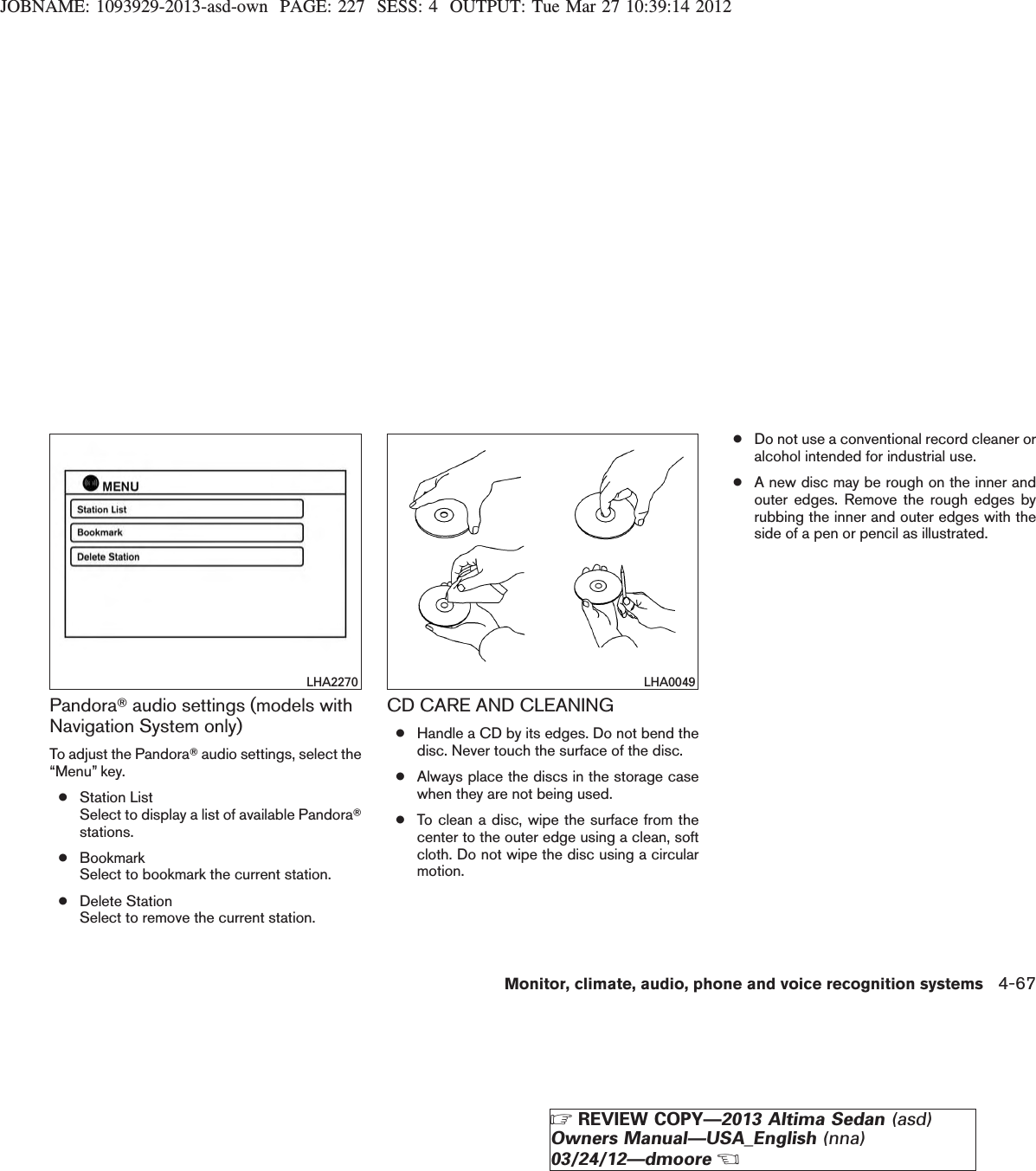 JOBNAME: 1093929-2013-asd-own PAGE: 227 SESS: 4 OUTPUT: Tue Mar 27 10:39:14 2012PandoraTaudio settings (models withNavigation System only)To adjust the PandoraTaudio settings, select the“Menu” key.●Station ListSelect to display a list of available PandoraTstations.●BookmarkSelect to bookmark the current station.●Delete StationSelect to remove the current station.CD CARE AND CLEANING●Handle a CD by its edges. Do not bend thedisc. Never touch the surface of the disc.●Always place the discs in the storage casewhen they are not being used.●To clean a disc, wipe the surface from thecenter to the outer edge using a clean, softcloth. Do not wipe the disc using a circularmotion.●Do not use a conventional record cleaner oralcohol intended for industrial use.●A new disc may be rough on the inner andouter edges. Remove the rough edges byrubbing the inner and outer edges with theside of a pen or pencil as illustrated.LHA2270 LHA0049Monitor, climate, audio, phone and voice recognition systems 4-67ZREVIEW COPY—2013 Altima Sedan (asd)Owners Manual—USA_English (nna)03/24/12—dmooreX