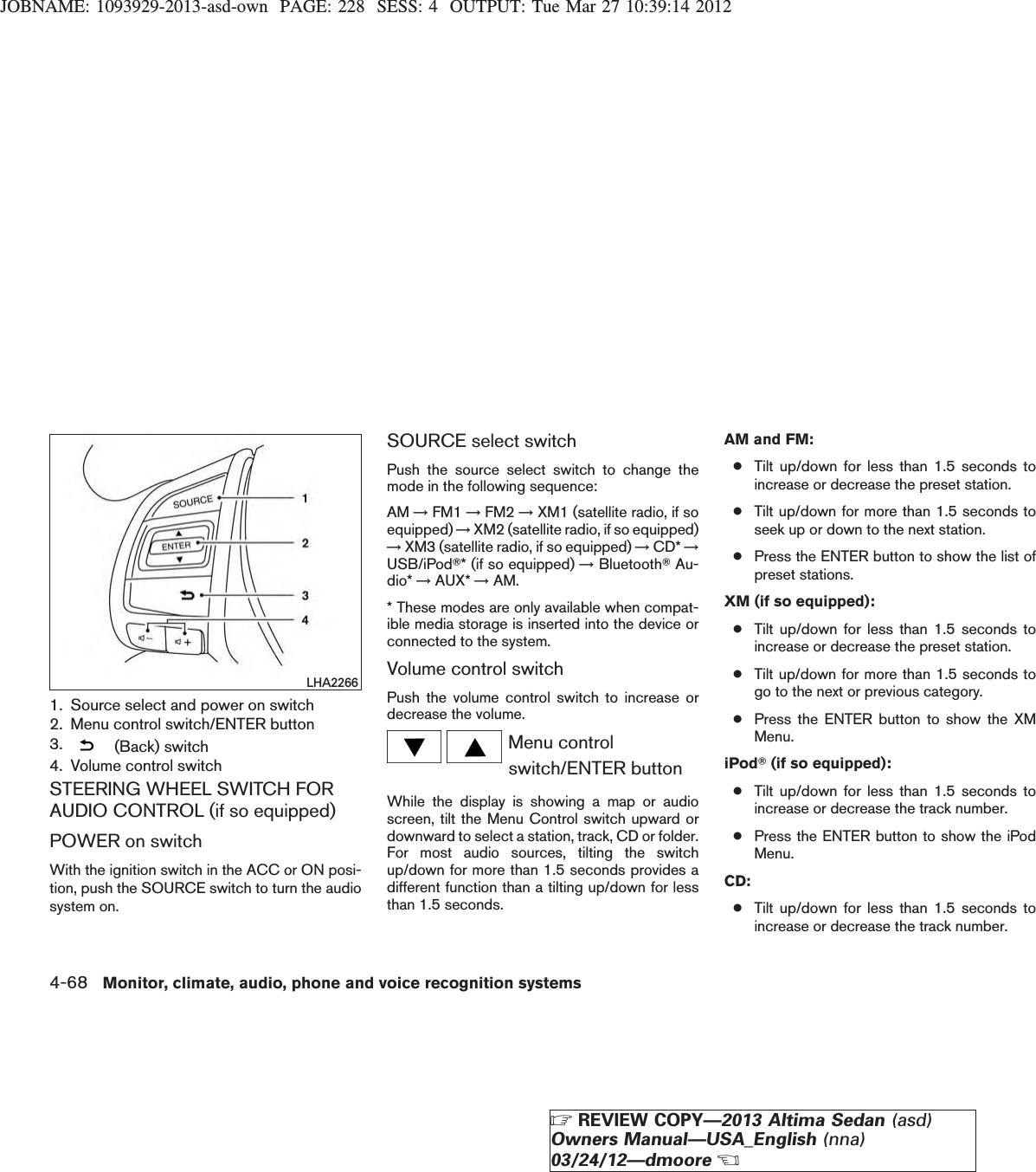 JOBNAME: 1093929-2013-asd-own PAGE: 228 SESS: 4 OUTPUT: Tue Mar 27 10:39:14 20121. Source select and power on switch2. Menu control switch/ENTER button3. (Back) switch4. Volume control switchSTEERING WHEEL SWITCH FORAUDIO CONTROL (if so equipped)POWER on switchWith the ignition switch in the ACC or ON posi-tion, push the SOURCE switch to turn the audiosystem on.SOURCE select switchPush the source select switch to change themode in the following sequence:AM →FM1 →FM2 →XM1 (satellite radio, if soequipped) →XM2 (satellite radio, if so equipped)→XM3 (satellite radio, if so equipped) →CD* →USB/iPodT* (if so equipped) →BluetoothTAu-dio* →AUX* →AM.* These modes are only available when compat-ible media storage is inserted into the device orconnected to the system.Volume control switchPush the volume control switch to increase ordecrease the volume.Menu controlswitch/ENTER buttonWhile the display is showing a map or audioscreen, tilt the Menu Control switch upward ordownward to select a station, track, CD or folder.For most audio sources, tilting the switchup/down for more than 1.5 seconds provides adifferent function than a tilting up/down for lessthan 1.5 seconds.AM and FM:●Tilt up/down for less than 1.5 seconds toincrease or decrease the preset station.●Tilt up/down for more than 1.5 seconds toseek up or down to the next station.●Press the ENTER button to show the list ofpreset stations.XM (if so equipped):●Tilt up/down for less than 1.5 seconds toincrease or decrease the preset station.●Tilt up/down for more than 1.5 seconds togo to the next or previous category.●Press the ENTER button to show the XMMenu.iPodT(if so equipped):●Tilt up/down for less than 1.5 seconds toincrease or decrease the track number.●Press the ENTER button to show the iPodMenu.CD:●Tilt up/down for less than 1.5 seconds toincrease or decrease the track number.LHA22664-68 Monitor, climate, audio, phone and voice recognition systemsZREVIEW COPY—2013 Altima Sedan (asd)Owners Manual—USA_English (nna)03/24/12—dmooreX