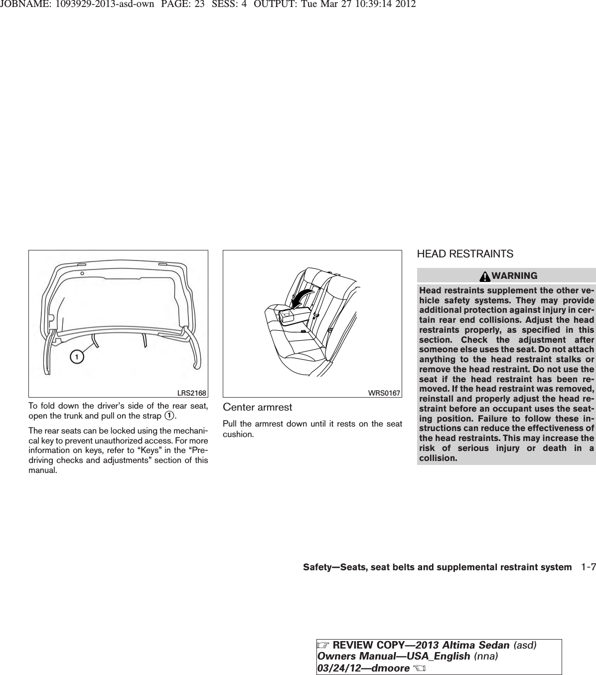 JOBNAME: 1093929-2013-asd-own PAGE: 23 SESS: 4 OUTPUT: Tue Mar 27 10:39:14 2012To fold down the driver’s side of the rear seat,open the trunk and pull on the strap s1.The rear seats can be locked using the mechani-cal key to prevent unauthorized access. For moreinformation on keys, refer to “Keys” in the “Pre-driving checks and adjustments” section of thismanual.Center armrestPull the armrest down until it rests on the seatcushion.HEAD RESTRAINTSWARNINGHead restraints supplement the other ve-hicle safety systems. They may provideadditional protection against injury in cer-tain rear end collisions. Adjust the headrestraints properly, as specified in thissection. Check the adjustment aftersomeone else uses the seat. Do not attachanything to the head restraint stalks orremove the head restraint. Do not use theseat if the head restraint has been re-moved. If the head restraint was removed,reinstall and properly adjust the head re-straint before an occupant uses the seat-ing position. Failure to follow these in-structions can reduce the effectiveness ofthe head restraints. This may increase therisk of serious injury or death in acollision.LRS2168 WRS0167Safety—Seats, seat belts and supplemental restraint system 1-7ZREVIEW COPY—2013 Altima Sedan (asd)Owners Manual—USA_English (nna)03/24/12—dmooreX