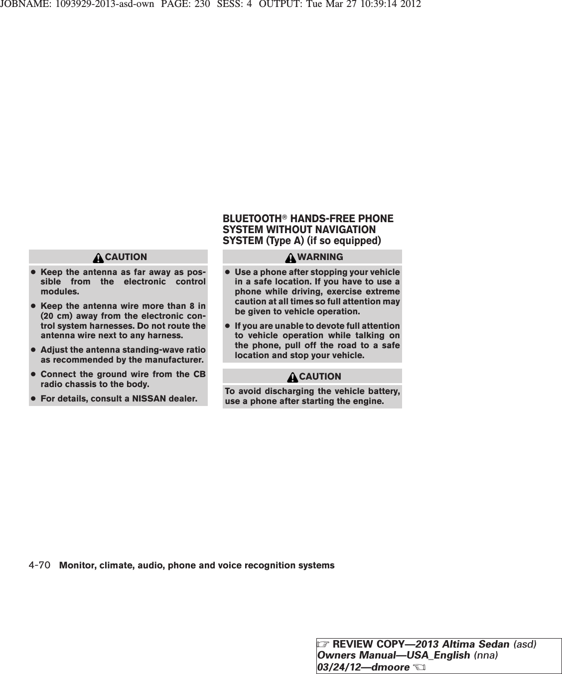 JOBNAME: 1093929-2013-asd-own PAGE: 230 SESS: 4 OUTPUT: Tue Mar 27 10:39:14 2012CAUTION●Keep the antenna as far away as pos-sible from the electronic controlmodules.●Keep the antenna wire more than 8 in(20 cm) away from the electronic con-trol system harnesses. Do not route theantenna wire next to any harness.●Adjust the antenna standing-wave ratioas recommended by the manufacturer.●Connect the ground wire from the CBradio chassis to the body.●For details, consult a NISSAN dealer.WARNING●Use a phone after stopping your vehiclein a safe location. If you have to use aphone while driving, exercise extremecaution at all times so full attention maybe given to vehicle operation.●If you are unable to devote full attentionto vehicle operation while talking onthe phone, pull off the road to a safelocation and stop your vehicle.CAUTIONTo avoid discharging the vehicle battery,use a phone after starting the engine.BLUETOOTHTHANDS-FREE PHONESYSTEM WITHOUT NAVIGATIONSYSTEM (Type A) (if so equipped)4-70 Monitor, climate, audio, phone and voice recognition systemsZREVIEW COPY—2013 Altima Sedan (asd)Owners Manual—USA_English (nna)03/24/12—dmooreX