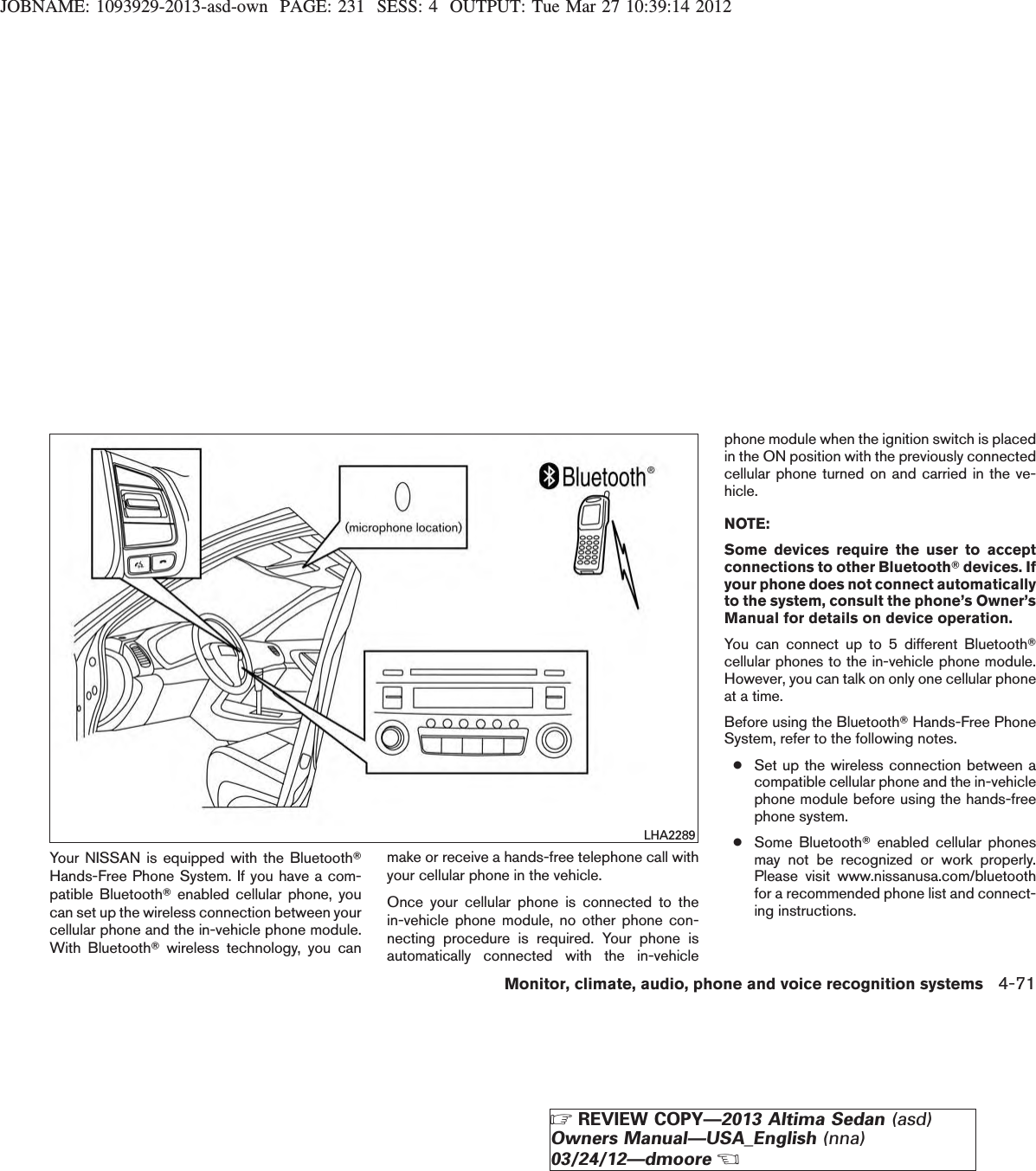 JOBNAME: 1093929-2013-asd-own PAGE: 231 SESS: 4 OUTPUT: Tue Mar 27 10:39:14 2012Your NISSAN is equipped with the BluetoothTHands-Free Phone System. If you have a com-patible BluetoothTenabled cellular phone, youcan set up the wireless connection between yourcellular phone and the in-vehicle phone module.With BluetoothTwireless technology, you canmake or receive a hands-free telephone call withyour cellular phone in the vehicle.Once your cellular phone is connected to thein-vehicle phone module, no other phone con-necting procedure is required. Your phone isautomatically connected with the in-vehiclephone module when the ignition switch is placedin the ON position with the previously connectedcellular phone turned on and carried in the ve-hicle.NOTE:Some devices require the user to acceptconnections to other BluetoothTdevices. Ifyour phone does not connect automaticallyto the system, consult the phone’s Owner’sManual for details on device operation.You can connect up to 5 different BluetoothTcellular phones to the in-vehicle phone module.However, you can talk on only one cellular phoneat a time.Before using the BluetoothTHands-Free PhoneSystem, refer to the following notes.●Set up the wireless connection between acompatible cellular phone and the in-vehiclephone module before using the hands-freephone system.●Some BluetoothTenabled cellular phonesmay not be recognized or work properly.Please visit www.nissanusa.com/bluetoothfor a recommended phone list and connect-ing instructions.LHA2289Monitor, climate, audio, phone and voice recognition systems 4-71ZREVIEW COPY—2013 Altima Sedan (asd)Owners Manual—USA_English (nna)03/24/12—dmooreX