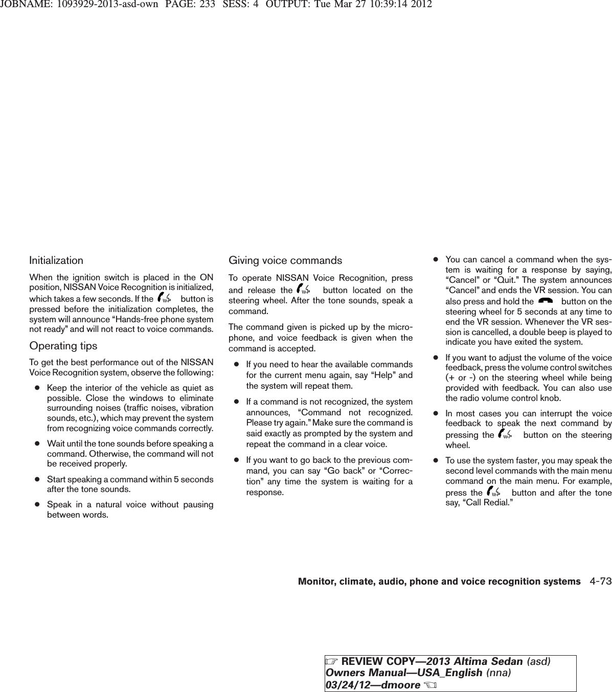 JOBNAME: 1093929-2013-asd-own PAGE: 233 SESS: 4 OUTPUT: Tue Mar 27 10:39:14 2012InitializationWhen the ignition switch is placed in the ONposition, NISSAN Voice Recognition is initialized,which takes a few seconds. If the button ispressed before the initialization completes, thesystem will announce “Hands-free phone systemnot ready” and will not react to voice commands.Operating tipsTo get the best performance out of the NISSANVoice Recognition system, observe the following:●Keep the interior of the vehicle as quiet aspossible. Close the windows to eliminatesurrounding noises (traffic noises, vibrationsounds, etc.), which may prevent the systemfrom recognizing voice commands correctly.●Wait until the tone sounds before speaking acommand. Otherwise, the command will notbe received properly.●Start speaking a command within 5 secondsafter the tone sounds.●Speak in a natural voice without pausingbetween words.Giving voice commandsTo operate NISSAN Voice Recognition, pressand release the button located on thesteering wheel. After the tone sounds, speak acommand.The command given is picked up by the micro-phone, and voice feedback is given when thecommand is accepted.●If you need to hear the available commandsfor the current menu again, say “Help” andthe system will repeat them.●If a command is not recognized, the systemannounces, “Command not recognized.Please try again.”Make sure the command issaid exactly as prompted by the system andrepeat the command in a clear voice.●If you want to go back to the previous com-mand, you can say “Go back” or “Correc-tion” any time the system is waiting for aresponse.●You can cancel a command when the sys-tem is waiting for a response by saying,“Cancel” or “Quit.” The system announces“Cancel” and ends the VR session. You canalso press and hold the button on thesteering wheel for 5 seconds at any time toend the VR session. Whenever the VR ses-sion is cancelled, a double beep is played toindicate you have exited the system.●If you want to adjust the volume of the voicefeedback, press the volume control switches(+ or -) on the steering wheel while beingprovided with feedback. You can also usethe radio volume control knob.●In most cases you can interrupt the voicefeedback to speak the next command bypressing the button on the steeringwheel.●To use the system faster, you may speak thesecond level commands with the main menucommand on the main menu. For example,press the button and after the tonesay, “Call Redial.”Monitor, climate, audio, phone and voice recognition systems 4-73ZREVIEW COPY—2013 Altima Sedan (asd)Owners Manual—USA_English (nna)03/24/12—dmooreX