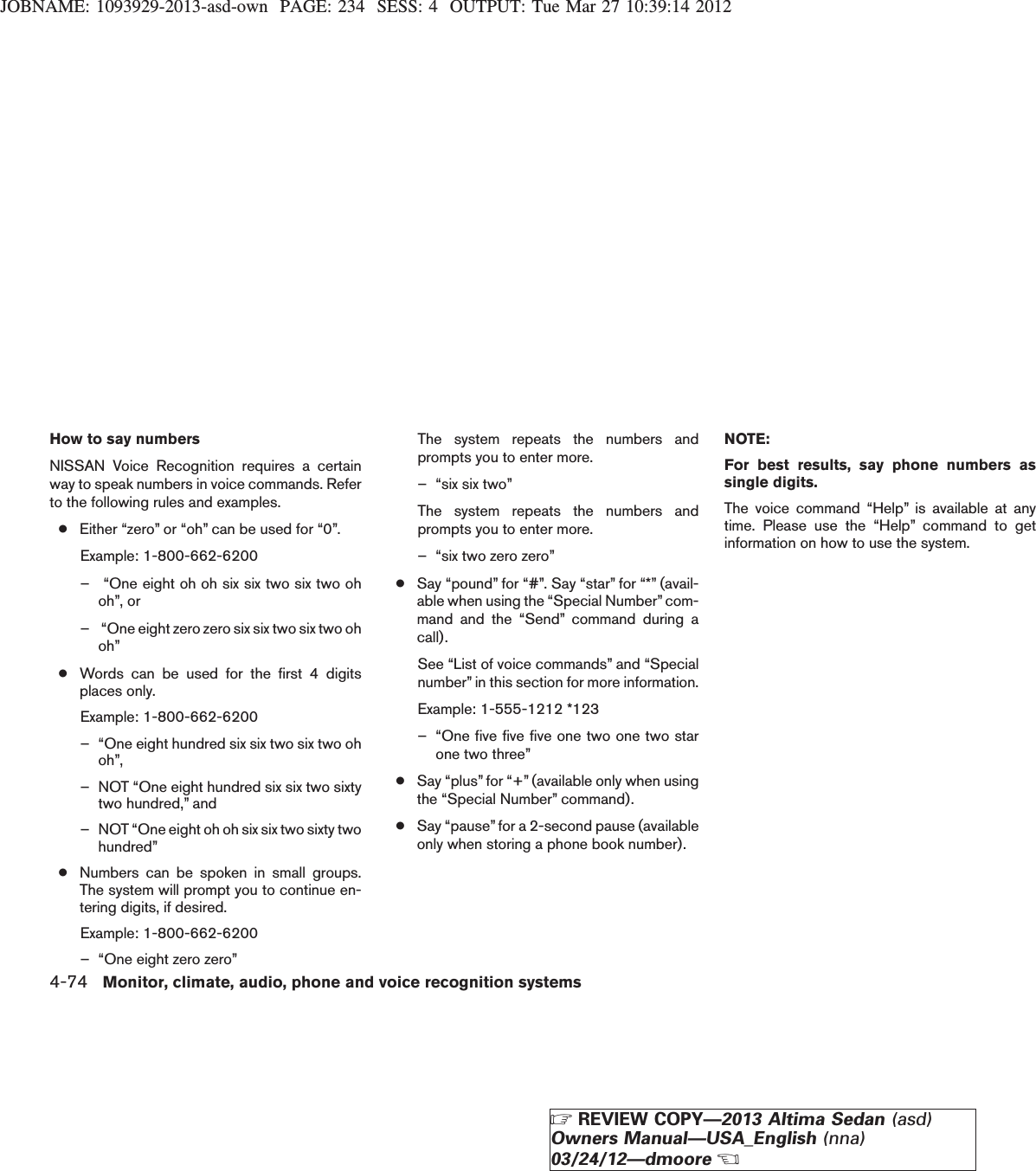 JOBNAME: 1093929-2013-asd-own PAGE: 234 SESS: 4 OUTPUT: Tue Mar 27 10:39:14 2012How to say numbersNISSAN Voice Recognition requires a certainway to speak numbers in voice commands. Referto the following rules and examples.●Either “zero” or “oh” can be used for “0”.Example: 1-800-662-6200– “One eight oh oh six six two six two ohoh”, or– “One eight zero zero six six two six two ohoh”●Words can be used for the first 4 digitsplaces only.Example: 1-800-662-6200– “One eight hundred six six two six two ohoh”,– NOT “One eight hundred six six two sixtytwo hundred,” and– NOT “One eight oh oh six six two sixty twohundred”●Numbers can be spoken in small groups.The system will prompt you to continue en-tering digits, if desired.Example: 1-800-662-6200– “One eight zero zero”The system repeats the numbers andprompts you to enter more.– “six six two”The system repeats the numbers andprompts you to enter more.– “six two zero zero”●Say “pound” for “#”. Say “star” for “*” (avail-able when using the “Special Number” com-mand and the “Send” command during acall).See “List of voice commands” and “Specialnumber” in this section for more information.Example: 1-555-1212 *123– “One five five five one two one two starone two three”●Say “plus” for “+” (available only when usingthe “Special Number” command).●Say “pause” for a 2-second pause (availableonly when storing a phone book number).NOTE:For best results, say phone numbers assingle digits.The voice command “Help” is available at anytime. Please use the “Help” command to getinformation on how to use the system.4-74 Monitor, climate, audio, phone and voice recognition systemsZREVIEW COPY—2013 Altima Sedan (asd)Owners Manual—USA_English (nna)03/24/12—dmooreX