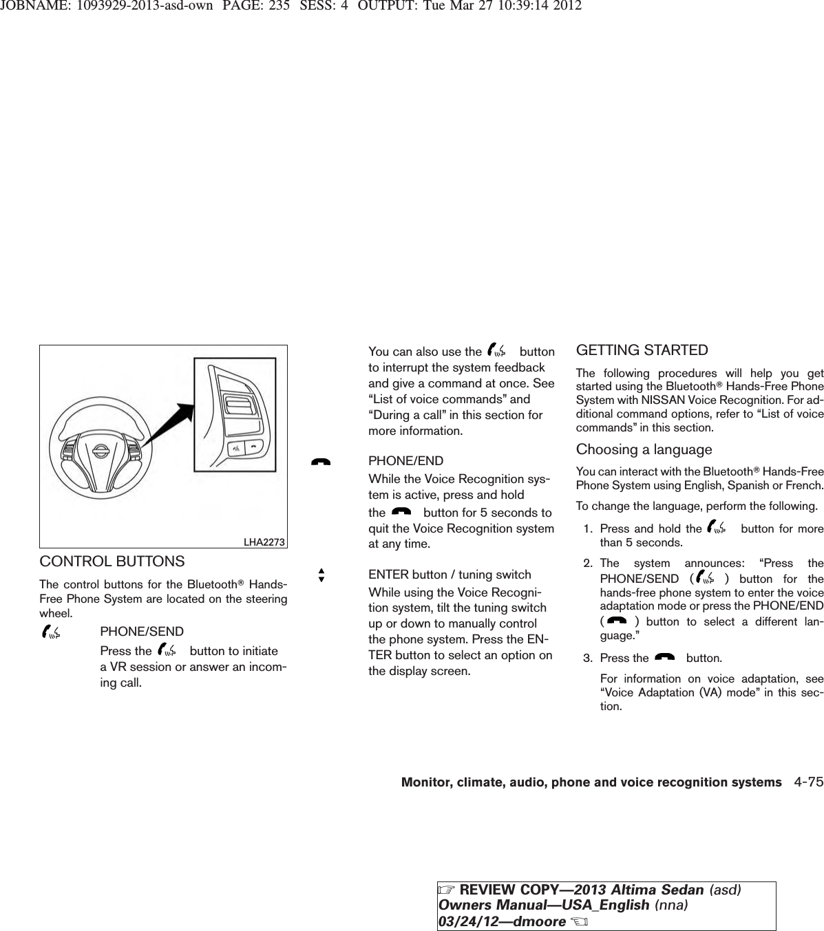 JOBNAME: 1093929-2013-asd-own PAGE: 235 SESS: 4 OUTPUT: Tue Mar 27 10:39:14 2012CONTROL BUTTONSThe control buttons for the BluetoothTHands-Free Phone System are located on the steeringwheel.PHONE/SENDPress the button to initiatea VR session or answer an incom-ing call.You can also use the buttonto interrupt the system feedbackand give a command at once. See“List of voice commands” and“During a call” in this section formore information.PHONE/ENDWhile the Voice Recognition sys-tem is active, press and holdthe button for 5 seconds toquit the Voice Recognition systemat any time.ENTER button / tuning switchWhile using the Voice Recogni-tion system, tilt the tuning switchup or down to manually controlthe phone system. Press the EN-TER button to select an option onthe display screen.GETTING STARTEDThe following procedures will help you getstarted using the BluetoothTHands-Free PhoneSystem with NISSAN Voice Recognition. For ad-ditional command options, refer to “List of voicecommands” in this section.Choosing a languageYou can interact with the BluetoothTHands-FreePhone System using English, Spanish or French.To change the language, perform the following.1. Press and hold the button for morethan 5 seconds.2. The system announces: “Press thePHONE/SEND ( ) button for thehands-free phone system to enter the voiceadaptation mode or press the PHONE/END() button to select a different lan-guage.”3. Press the button.For information on voice adaptation, see“Voice Adaptation (VA) mode” in this sec-tion.LHA2273Monitor, climate, audio, phone and voice recognition systems 4-75ZREVIEW COPY—2013 Altima Sedan (asd)Owners Manual—USA_English (nna)03/24/12—dmooreX