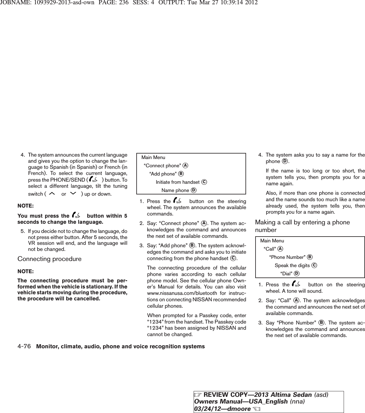 JOBNAME: 1093929-2013-asd-own PAGE: 236 SESS: 4 OUTPUT: Tue Mar 27 10:39:14 20124. The system announces the current languageand gives you the option to change the lan-guage to Spanish (in Spanish) or French (inFrench). To select the current language,press the PHONE/SEND ( ) button. Toselect a different language, tilt the tuningswitch ( or ) up or down.NOTE:You must press the button within 5seconds to change the language.5. If you decide not to change the language, donot press either button. After 5 seconds, theVR session will end, and the language willnot be changed.Connecting procedureNOTE:The connecting procedure must be per-formed when the vehicle is stationary. If thevehicle starts moving during the procedure,the procedure will be cancelled.Main Menu“Connect phone” sA“Add phone” sBInitiate from handset sCName phone sD1. Press the button on the steeringwheel. The system announces the availablecommands.2. Say: “Connect phone” sA. The system ac-knowledges the command and announcesthe next set of available commands.3. Say: “Add phone” sB. The system acknowl-edges the command and asks you to initiateconnecting from the phone handset sC.The connecting procedure of the cellularphone varies according to each cellularphone model. See the cellular phone Own-er’s Manual for details. You can also visitwww.nissanusa.com/bluetooth for instruc-tions on connecting NISSAN recommendedcellular phones.When prompted for a Passkey code, enter“1234” from the handset. The Passkey code“1234” has been assigned by NISSAN andcannot be changed.4. The system asks you to say a name for thephone sD.If the name is too long or too short, thesystem tells you, then prompts you for aname again.Also, if more than one phone is connectedand the name sounds too much like a namealready used, the system tells you, thenprompts you for a name again.Making a call by entering a phonenumberMain Menu“Call” sA“Phone Number” sBSpeak the digits sC“Dial” sD1. Press the button on the steeringwheel. A tone will sound.2. Say: “Call” sA. The system acknowledgesthe command and announces the next set ofavailable commands.3. Say “Phone Number” sB. The system ac-knowledges the command and announcesthe next set of available commands.4-76 Monitor, climate, audio, phone and voice recognition systemsZREVIEW COPY—2013 Altima Sedan (asd)Owners Manual—USA_English (nna)03/24/12—dmooreX