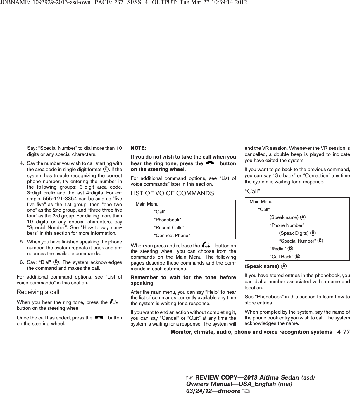 JOBNAME: 1093929-2013-asd-own PAGE: 237 SESS: 4 OUTPUT: Tue Mar 27 10:39:14 2012Say: “Special Number” to dial more than 10digits or any special characters.4. Say the number you wish to call starting withthe area code in single digit format sC. If thesystem has trouble recognizing the correctphone number, try entering the number inthe following groups: 3-digit area code,3-digit prefix and the last 4-digits. For ex-ample, 555-121-3354 can be said as “fivefive five” as the 1st group, then “one twoone” as the 2nd group, and “three three fivefour” as the 3rd group. For dialing more than10 digits or any special characters, say“Special Number”. See “How to say num-bers” in this section for more information.5. When you have finished speaking the phonenumber, the system repeats it back and an-nounces the available commands.6. Say: “Dial” sD. The system acknowledgesthe command and makes the call.For additional command options, see “List ofvoice commands” in this section.Receiving a callWhen you hear the ring tone, press thebutton on the steering wheel.Once the call has ended, press the buttonon the steering wheel.NOTE:If you do not wish to take the call when youhear the ring tone, press the buttonon the steering wheel.For additional command options, see “List ofvoice commands” later in this section.LIST OF VOICE COMMANDSMain Menu“Call”“Phonebook”“Recent Calls”“Connect Phone”When you press and release the button onthe steering wheel, you can choose from thecommands on the Main Menu. The followingpages describe these commands and the com-mands in each sub-menu.Remember to wait for the tone beforespeaking.After the main menu, you can say “Help” to hearthe list of commands currently available any timethe system is waiting for a response.If you want to end an action without completing it,you can say “Cancel” or “Quit” at any time thesystem is waiting for a response. The system willend the VR session. Whenever the VR session iscancelled, a double beep is played to indicateyou have exited the system.If you want to go back to the previous command,you can say “Go back” or “Correction” any timethe system is waiting for a response.“Call”Main Menu“Call”(Speak name) sA“Phone Number”(Speak Digits) sB“Special Number” sC“Redial” sD“Call Back” sE(Speak name) sAIf you have stored entries in the phonebook, youcan dial a number associated with a name andlocation.See “Phonebook” in this section to learn how tostore entries.When prompted by the system, say the name ofthe phone book entry you wish to call. The systemacknowledges the name.Monitor, climate, audio, phone and voice recognition systems 4-77ZREVIEW COPY—2013 Altima Sedan (asd)Owners Manual—USA_English (nna)03/24/12—dmooreX