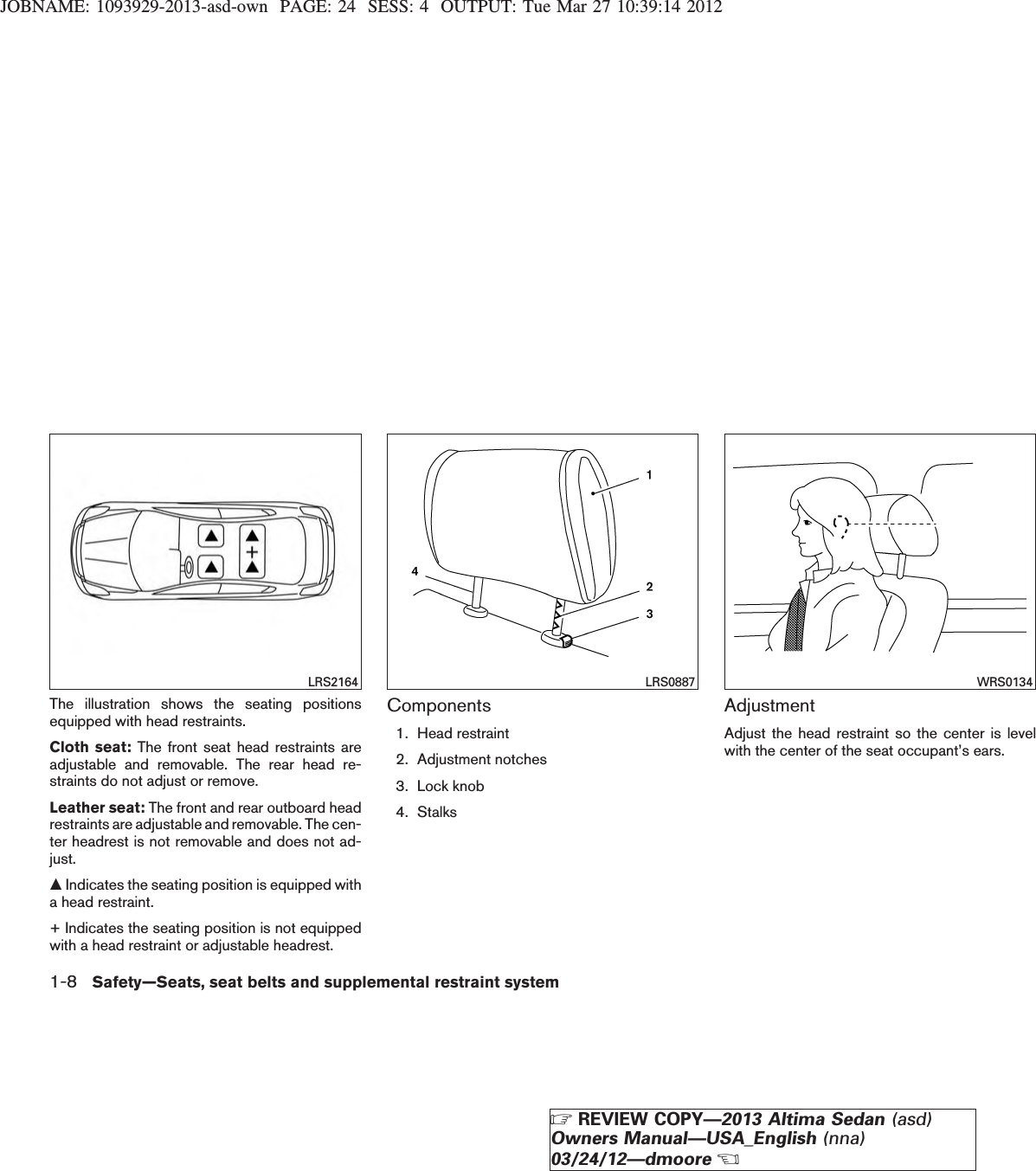 JOBNAME: 1093929-2013-asd-own PAGE: 24 SESS: 4 OUTPUT: Tue Mar 27 10:39:14 2012The illustration shows the seating positionsequipped with head restraints.Cloth seat: The front seat head restraints areadjustable and removable. The rear head re-straints do not adjust or remove.Leather seat: The front and rear outboard headrestraints are adjustable and removable. The cen-ter headrest is not removable and does not ad-just.mIndicates the seating position is equipped witha head restraint.+ Indicates the seating position is not equippedwith a head restraint or adjustable headrest.Components1. Head restraint2. Adjustment notches3. Lock knob4. StalksAdjustmentAdjust the head restraint so the center is levelwith the center of the seat occupant’s ears.LRS2164 LRS0887 WRS01341-8 Safety—Seats, seat belts and supplemental restraint systemZREVIEW COPY—2013 Altima Sedan (asd)Owners Manual—USA_English (nna)03/24/12—dmooreX