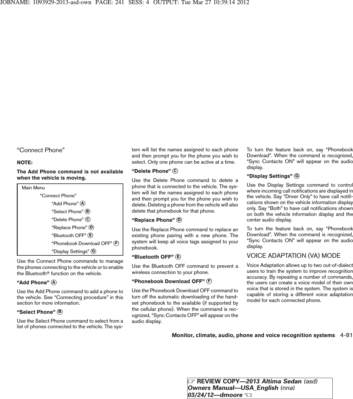 JOBNAME: 1093929-2013-asd-own PAGE: 241 SESS: 4 OUTPUT: Tue Mar 27 10:39:14 2012“Connect Phone”NOTE:The Add Phone command is not availablewhen the vehicle is moving.Main Menu“Connect Phone”“Add Phone” sA“Select Phone” sB“Delete Phone” sC“Replace Phone” sD“Bluetooth OFF” sE“Phonebook Download OFF” sF“Display Settings” sGUse the Connect Phone commands to managethe phones connecting to the vehicle or to enablethe BluetoothTfunction on the vehicle.“Add Phone” sAUse the Add Phone command to add a phone tothe vehicle. See “Connecting procedure” in thissection for more information.“Select Phone” sBUse the Select Phone command to select from alist of phones connected to the vehicle. The sys-tem will list the names assigned to each phoneand then prompt you for the phone you wish toselect. Only one phone can be active at a time.“Delete Phone” sCUse the Delete Phone command to delete aphone that is connected to the vehicle. The sys-tem will list the names assigned to each phoneand then prompt you for the phone you wish todelete. Deleting a phone from the vehicle will alsodelete that phonebook for that phone.“Replace Phone” sDUse the Replace Phone command to replace anexisting phone pairing with a new phone. Thesystem will keep all voice tags assigned to yourphonebook.“Bluetooth OFF” sEUse the Bluetooth OFF command to prevent awireless connection to your phone.“Phonebook Download OFF” sFUse the Phonebook Download OFF command toturn off the automatic downloading of the hand-set phonebook to the available (if supported bythe cellular phone). When the command is rec-ognized, “Sync Contacts OFF” will appear on theaudio display.To turn the feature back on, say “PhonebookDownload”. When the command is recognized,“Sync Contacts ON” will appear on the audiodisplay.“Display Settings” sGUse the Display Settings command to controlwhere incoming call notifications are displayed inthe vehicle. Say “Driver Only” to have call notifi-cations shown on the vehicle information displayonly. Say “Both” to have call notifications shownon both the vehicle information display and thecenter audio display.To turn the feature back on, say “PhonebookDownload”. When the command is recognized,“Sync Contacts ON” will appear on the audiodisplay.VOICE ADAPTATION (VA) MODEVoice Adaptation allows up to two out-of-dialectusers to train the system to improve recognitionaccuracy. By repeating a number of commands,the users can create a voice model of their ownvoice that is stored in the system. The system iscapable of storing a different voice adaptationmodel for each connected phone.Monitor, climate, audio, phone and voice recognition systems 4-81ZREVIEW COPY—2013 Altima Sedan (asd)Owners Manual—USA_English (nna)03/24/12—dmooreX