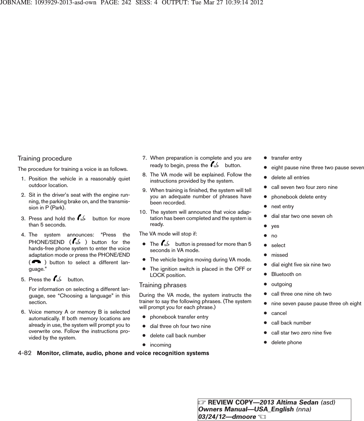 JOBNAME: 1093929-2013-asd-own PAGE: 242 SESS: 4 OUTPUT: Tue Mar 27 10:39:14 2012Training procedureThe procedure for training a voice is as follows.1. Position the vehicle in a reasonably quietoutdoor location.2. Sit in the driver’s seat with the engine run-ning, the parking brake on, and the transmis-sion in P (Park).3. Press and hold the button for morethan 5 seconds.4. The system announces: “Press thePHONE/SEND ( ) button for thehands-free phone system to enter the voiceadaptation mode or press the PHONE/END() button to select a different lan-guage.”5. Press the button.For information on selecting a different lan-guage, see “Choosing a language” in thissection.6. Voice memory A or memory B is selectedautomatically. If both memory locations arealready in use, the system will prompt you tooverwrite one. Follow the instructions pro-vided by the system.7. When preparation is complete and you areready to begin, press the button.8. The VA mode will be explained. Follow theinstructions provided by the system.9. When training is finished, the system will tellyou an adequate number of phrases havebeen recorded.10. The system will announce that voice adap-tation has been completed and the system isready.The VA mode will stop if:●The button is pressed for more than 5seconds in VA mode.●The vehicle begins moving during VA mode.●The ignition switch is placed in the OFF orLOCK position.Training phrasesDuring the VA mode, the system instructs thetrainer to say the following phrases. (The systemwill prompt you for each phrase.)●phonebook transfer entry●dial three oh four two nine●delete call back number●incoming●transfer entry●eight pause nine three two pause seven●delete all entries●call seven two four zero nine●phonebook delete entry●next entry●dial star two one seven oh●yes●no●select●missed●dial eight five six nine two●Bluetooth on●outgoing●call three one nine oh two●nine seven pause pause three oh eight●cancel●call back number●call star two zero nine five●delete phone4-82 Monitor, climate, audio, phone and voice recognition systemsZREVIEW COPY—2013 Altima Sedan (asd)Owners Manual—USA_English (nna)03/24/12—dmooreX