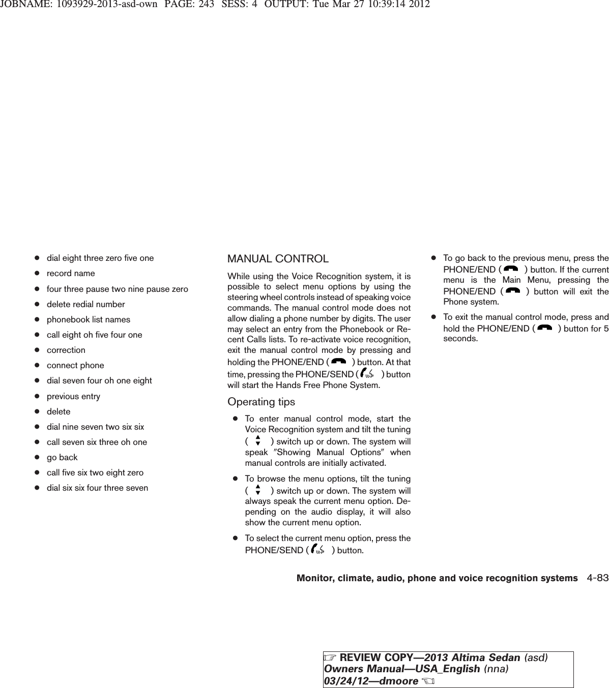 JOBNAME: 1093929-2013-asd-own PAGE: 243 SESS: 4 OUTPUT: Tue Mar 27 10:39:14 2012●dial eight three zero five one●record name●four three pause two nine pause zero●delete redial number●phonebook list names●call eight oh five four one●correction●connect phone●dial seven four oh one eight●previous entry●delete●dial nine seven two six six●call seven six three oh one●go back●call five six two eight zero●dial six six four three sevenMANUAL CONTROLWhile using the Voice Recognition system, it ispossible to select menu options by using thesteering wheel controls instead of speaking voicecommands. The manual control mode does notallow dialing a phone number by digits. The usermay select an entry from the Phonebook or Re-cent Calls lists. To re-activate voice recognition,exit the manual control mode by pressing andholding the PHONE/END ( ) button. At thattime, pressing the PHONE/SEND ( ) buttonwill start the Hands Free Phone System.Operating tips●To enter manual control mode, start theVoice Recognition system and tilt the tuning() switch up or down. The system willspeak 9Showing Manual Options9whenmanual controls are initially activated.●To browse the menu options, tilt the tuning() switch up or down. The system willalways speak the current menu option. De-pending on the audio display, it will alsoshow the current menu option.●To select the current menu option, press thePHONE/SEND ( ) button.●To go back to the previous menu, press thePHONE/END ( ) button. If the currentmenu is the Main Menu, pressing thePHONE/END ( ) button will exit thePhone system.●To exit the manual control mode, press andhold the PHONE/END ( ) button for 5seconds.Monitor, climate, audio, phone and voice recognition systems 4-83ZREVIEW COPY—2013 Altima Sedan (asd)Owners Manual—USA_English (nna)03/24/12—dmooreX