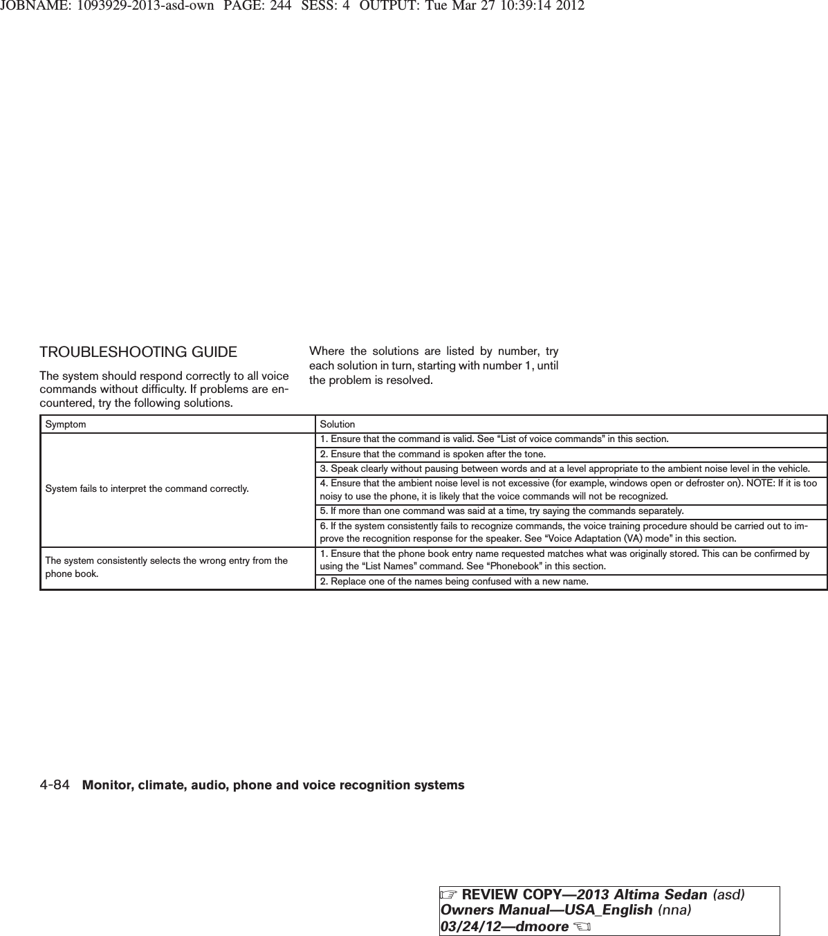 JOBNAME: 1093929-2013-asd-own PAGE: 244 SESS: 4 OUTPUT: Tue Mar 27 10:39:14 2012TROUBLESHOOTING GUIDEThe system should respond correctly to all voicecommands without difficulty. If problems are en-countered, try the following solutions.Where the solutions are listed by number, tryeach solution in turn, starting with number 1, untilthe problem is resolved.Symptom SolutionSystem fails to interpret the command correctly.1. Ensure that the command is valid. See “List of voice commands” in this section.2. Ensure that the command is spoken after the tone.3. Speak clearly without pausing between words and at a level appropriate to the ambient noise level in the vehicle.4. Ensure that the ambient noise level is not excessive (for example, windows open or defroster on). NOTE: If it is toonoisy to use the phone, it is likely that the voice commands will not be recognized.5. If more than one command was said at a time, try saying the commands separately.6. If the system consistently fails to recognize commands, the voice training procedure should be carried out to im-prove the recognition response for the speaker. See “Voice Adaptation (VA) mode” in this section.The system consistently selects the wrong entry from thephone book.1. Ensure that the phone book entry name requested matches what was originally stored. This can be confirmed byusing the “List Names” command. See “Phonebook” in this section.2. Replace one of the names being confused with a new name.4-84 Monitor, climate, audio, phone and voice recognition systemsZREVIEW COPY—2013 Altima Sedan (asd)Owners Manual—USA_English (nna)03/24/12—dmooreX