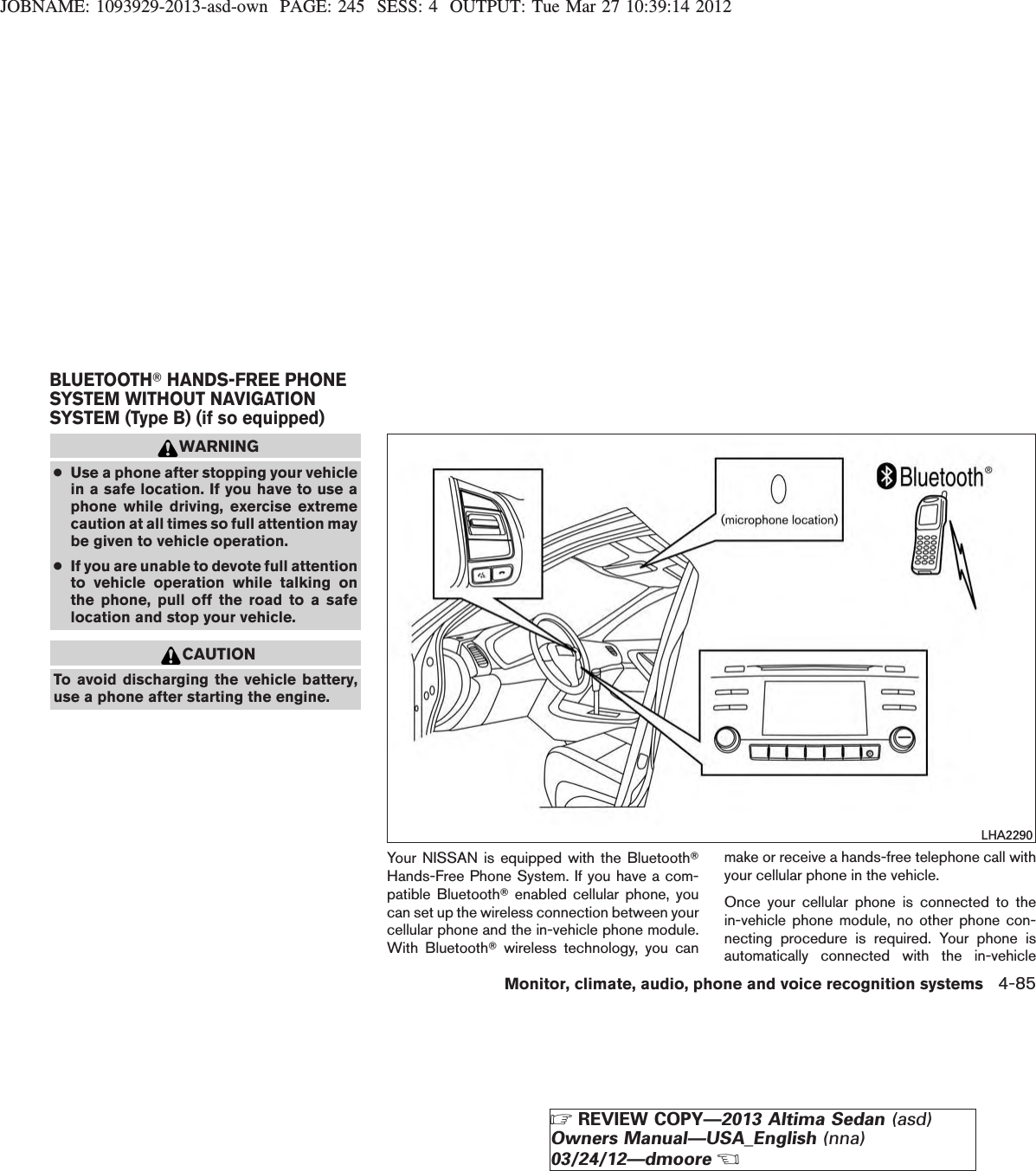 JOBNAME: 1093929-2013-asd-own PAGE: 245 SESS: 4 OUTPUT: Tue Mar 27 10:39:14 2012WARNING●Use a phone after stopping your vehiclein a safe location. If you have to use aphone while driving, exercise extremecaution at all times so full attention maybe given to vehicle operation.●If you are unable to devote full attentionto vehicle operation while talking onthe phone, pull off the road to a safelocation and stop your vehicle.CAUTIONTo avoid discharging the vehicle battery,use a phone after starting the engine.Your NISSAN is equipped with the BluetoothTHands-Free Phone System. If you have a com-patible BluetoothTenabled cellular phone, youcan set up the wireless connection between yourcellular phone and the in-vehicle phone module.With BluetoothTwireless technology, you canmake or receive a hands-free telephone call withyour cellular phone in the vehicle.Once your cellular phone is connected to thein-vehicle phone module, no other phone con-necting procedure is required. Your phone isautomatically connected with the in-vehicleLHA2290BLUETOOTHTHANDS-FREE PHONESYSTEM WITHOUT NAVIGATIONSYSTEM (Type B) (if so equipped)Monitor, climate, audio, phone and voice recognition systems 4-85ZREVIEW COPY—2013 Altima Sedan (asd)Owners Manual—USA_English (nna)03/24/12—dmooreX