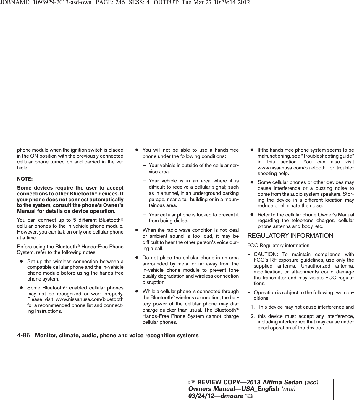 JOBNAME: 1093929-2013-asd-own PAGE: 246 SESS: 4 OUTPUT: Tue Mar 27 10:39:14 2012phone module when the ignition switch is placedin the ON position with the previously connectedcellular phone turned on and carried in the ve-hicle.NOTE:Some devices require the user to acceptconnections to other BluetoothTdevices. Ifyour phone does not connect automaticallyto the system, consult the phone’s Owner’sManual for details on device operation.You can connect up to 5 different BluetoothTcellular phones to the in-vehicle phone module.However, you can talk on only one cellular phoneat a time.Before using the BluetoothTHands-Free PhoneSystem, refer to the following notes.●Set up the wireless connection between acompatible cellular phone and the in-vehiclephone module before using the hands-freephone system.●Some BluetoothTenabled cellular phonesmay not be recognized or work properly.Please visit www.nissanusa.com/bluetoothfor a recommended phone list and connect-ing instructions.●You will not be able to use a hands-freephone under the following conditions:– Your vehicle is outside of the cellular ser-vice area.– Your vehicle is in an area where it isdifficult to receive a cellular signal; suchas in a tunnel, in an underground parkinggarage, near a tall building or in a moun-tainous area.– Your cellular phone is locked to prevent itfrom being dialed.●When the radio wave condition is not idealor ambient sound is too loud, it may bedifficult to hear the other person’s voice dur-ing a call.●Do not place the cellular phone in an areasurrounded by metal or far away from thein-vehicle phone module to prevent tonequality degradation and wireless connectiondisruption.●While a cellular phone is connected throughthe BluetoothTwireless connection, the bat-tery power of the cellular phone may dis-charge quicker than usual. The BluetoothTHands-Free Phone System cannot chargecellular phones.●If the hands-free phone system seems to bemalfunctioning, see “Troubleshooting guide”in this section. You can also visitwww.nissanusa.com/bluetooth for trouble-shooting help.●Some cellular phones or other devices maycause interference or a buzzing noise tocome from the audio system speakers. Stor-ing the device in a different location mayreduce or eliminate the noise.●Refer to the cellular phone Owner’s Manualregarding the telephone charges, cellularphone antenna and body, etc.REGULATORY INFORMATIONFCC Regulatory information– CAUTION: To maintain compliance withFCC’s RF exposure guidelines, use only thesupplied antenna. Unauthorized antenna,modification, or attachments could damagethe transmitter and may violate FCC regula-tions.– Operation is subject to the following two con-ditions:1. This device may not cause interference and2. this device must accept any interference,including interference that may cause unde-sired operation of the device.4-86 Monitor, climate, audio, phone and voice recognition systemsZREVIEW COPY—2013 Altima Sedan (asd)Owners Manual—USA_English (nna)03/24/12—dmooreX