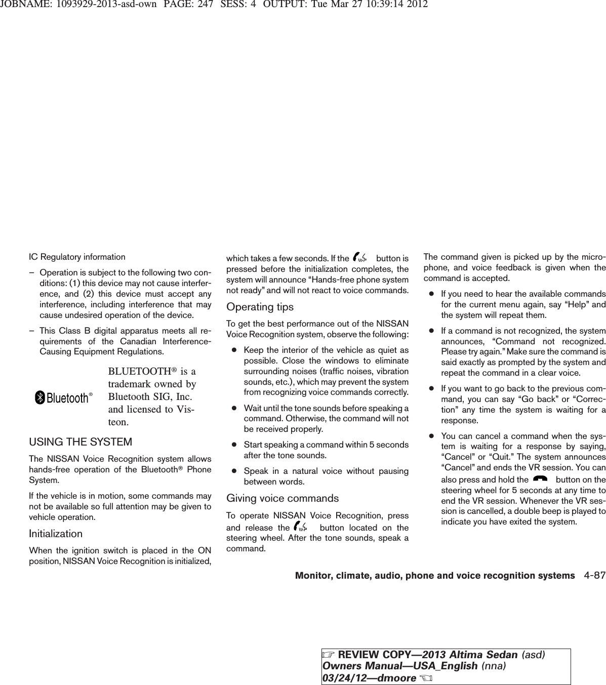 JOBNAME: 1093929-2013-asd-own PAGE: 247 SESS: 4 OUTPUT: Tue Mar 27 10:39:14 2012IC Regulatory information– Operation is subject to the following two con-ditions: (1) this device may not cause interfer-ence, and (2) this device must accept anyinterference, including interference that maycause undesired operation of the device.– This Class B digital apparatus meets all re-quirements of the Canadian Interference-Causing Equipment Regulations.BLUETOOTHtis atrademark owned byBluetooth SIG, Inc.and licensed to Vis-teon.USING THE SYSTEMThe NISSAN Voice Recognition system allowshands-free operation of the BluetoothTPhoneSystem.If the vehicle is in motion, some commands maynot be available so full attention may be given tovehicle operation.InitializationWhen the ignition switch is placed in the ONposition, NISSAN Voice Recognition is initialized,which takes a few seconds. If the button ispressed before the initialization completes, thesystem will announce “Hands-free phone systemnot ready” and will not react to voice commands.Operating tipsTo get the best performance out of the NISSANVoice Recognition system, observe the following:●Keep the interior of the vehicle as quiet aspossible. Close the windows to eliminatesurrounding noises (traffic noises, vibrationsounds, etc.), which may prevent the systemfrom recognizing voice commands correctly.●Wait until the tone sounds before speaking acommand. Otherwise, the command will notbe received properly.●Start speaking a command within 5 secondsafter the tone sounds.●Speak in a natural voice without pausingbetween words.Giving voice commandsTo operate NISSAN Voice Recognition, pressand release the button located on thesteering wheel. After the tone sounds, speak acommand.The command given is picked up by the micro-phone, and voice feedback is given when thecommand is accepted.●If you need to hear the available commandsfor the current menu again, say “Help” andthe system will repeat them.●If a command is not recognized, the systemannounces, “Command not recognized.Please try again.”Make sure the command issaid exactly as prompted by the system andrepeat the command in a clear voice.●If you want to go back to the previous com-mand, you can say “Go back” or “Correc-tion” any time the system is waiting for aresponse.●You can cancel a command when the sys-tem is waiting for a response by saying,“Cancel” or “Quit.” The system announces“Cancel” and ends the VR session. You canalso press and hold the button on thesteering wheel for 5 seconds at any time toend the VR session. Whenever the VR ses-sion is cancelled, a double beep is played toindicate you have exited the system.Monitor, climate, audio, phone and voice recognition systems 4-87ZREVIEW COPY—2013 Altima Sedan (asd)Owners Manual—USA_English (nna)03/24/12—dmooreX