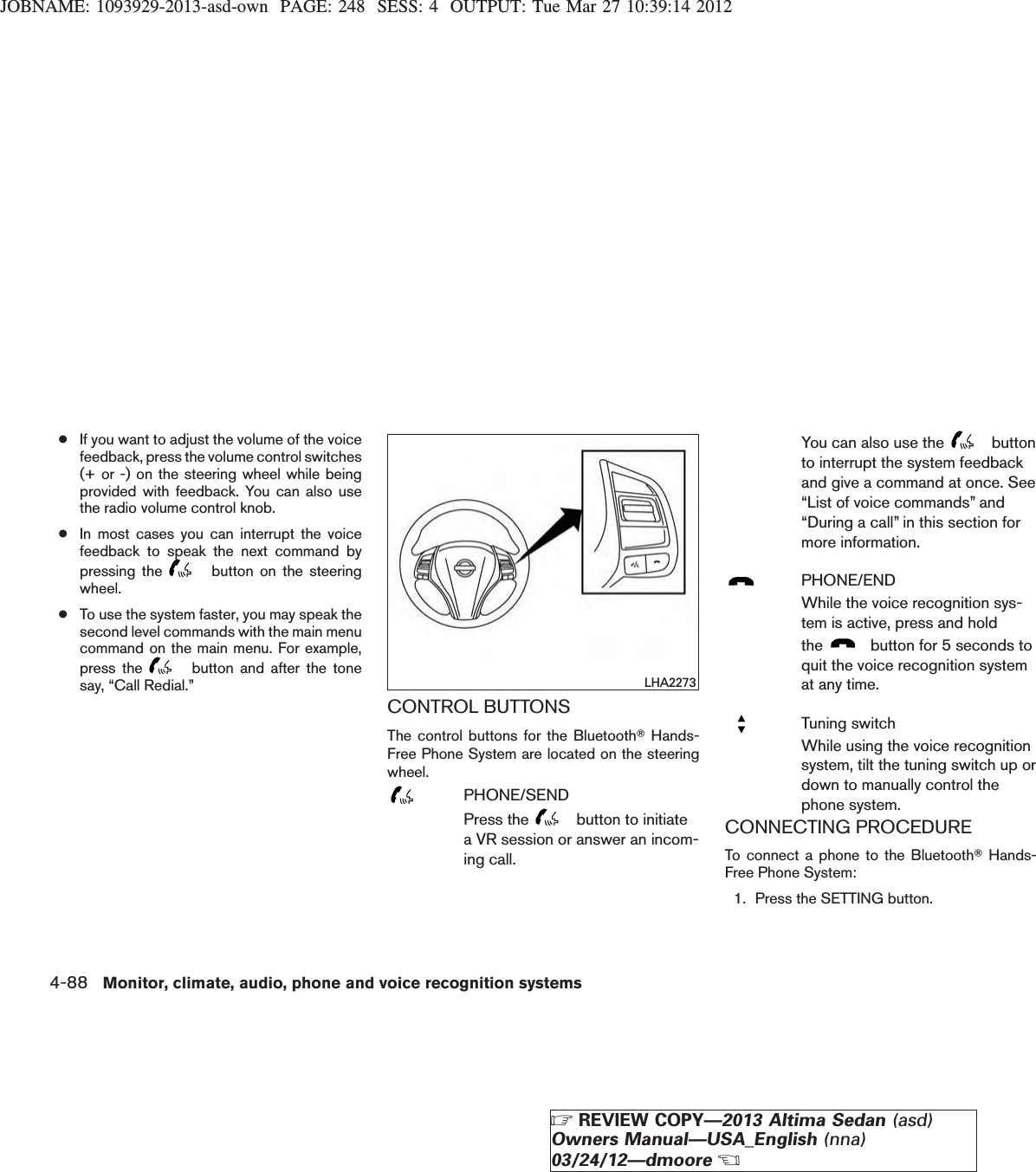 JOBNAME: 1093929-2013-asd-own PAGE: 248 SESS: 4 OUTPUT: Tue Mar 27 10:39:14 2012●If you want to adjust the volume of the voicefeedback, press the volume control switches(+ or -) on the steering wheel while beingprovided with feedback. You can also usethe radio volume control knob.●In most cases you can interrupt the voicefeedback to speak the next command bypressing the button on the steeringwheel.●To use the system faster, you may speak thesecond level commands with the main menucommand on the main menu. For example,press the button and after the tonesay, “Call Redial.”CONTROL BUTTONSThe control buttons for the BluetoothTHands-Free Phone System are located on the steeringwheel.PHONE/SENDPress the button to initiatea VR session or answer an incom-ing call.You can also use the buttonto interrupt the system feedbackand give a command at once. See“List of voice commands” and“During a call” in this section formore information.PHONE/ENDWhile the voice recognition sys-tem is active, press and holdthe button for 5 seconds toquit the voice recognition systemat any time.Tuning switchWhile using the voice recognitionsystem, tilt the tuning switch up ordown to manually control thephone system.CONNECTING PROCEDURETo connect a phone to the BluetoothTHands-Free Phone System:1. Press the SETTING button.LHA22734-88 Monitor, climate, audio, phone and voice recognition systemsZREVIEW COPY—2013 Altima Sedan (asd)Owners Manual—USA_English (nna)03/24/12—dmooreX