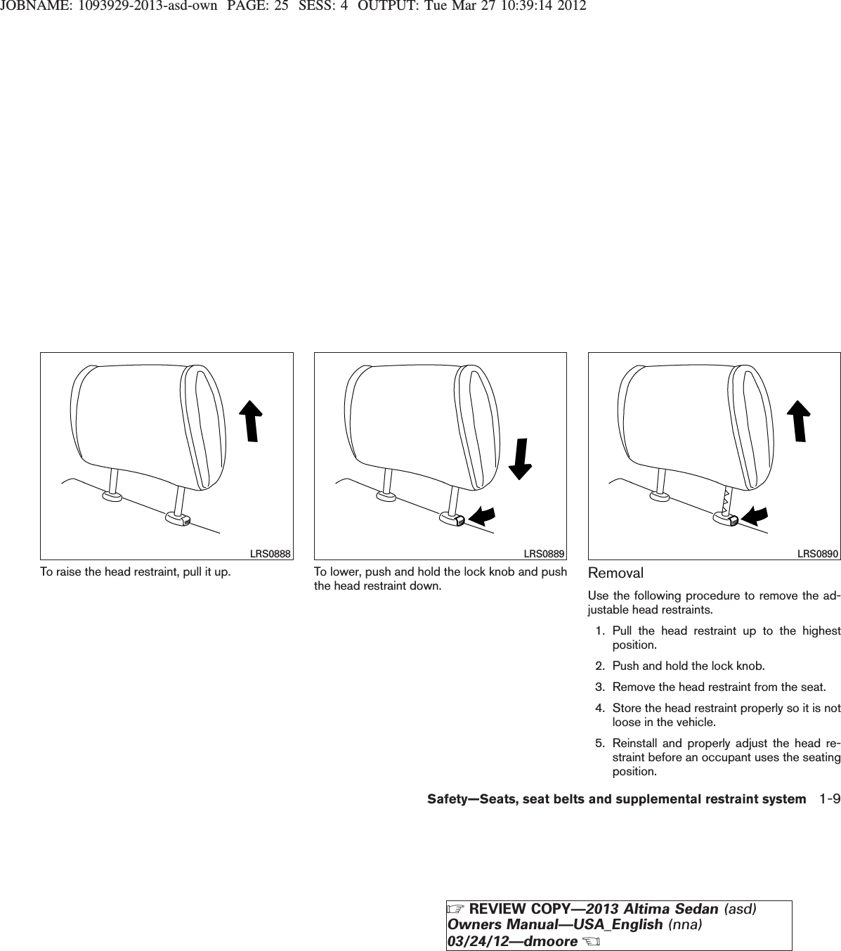 JOBNAME: 1093929-2013-asd-own PAGE: 25 SESS: 4 OUTPUT: Tue Mar 27 10:39:14 2012To raise the head restraint, pull it up. To lower, push and hold the lock knob and pushthe head restraint down. RemovalUse the following procedure to remove the ad-justable head restraints.1. Pull the head restraint up to the highestposition.2. Push and hold the lock knob.3. Remove the head restraint from the seat.4. Store the head restraint properly so it is notloose in the vehicle.5. Reinstall and properly adjust the head re-straint before an occupant uses the seatingposition.LRS0888 LRS0889 LRS0890Safety—Seats, seat belts and supplemental restraint system 1-9ZREVIEW COPY—2013 Altima Sedan (asd)Owners Manual—USA_English (nna)03/24/12—dmooreX