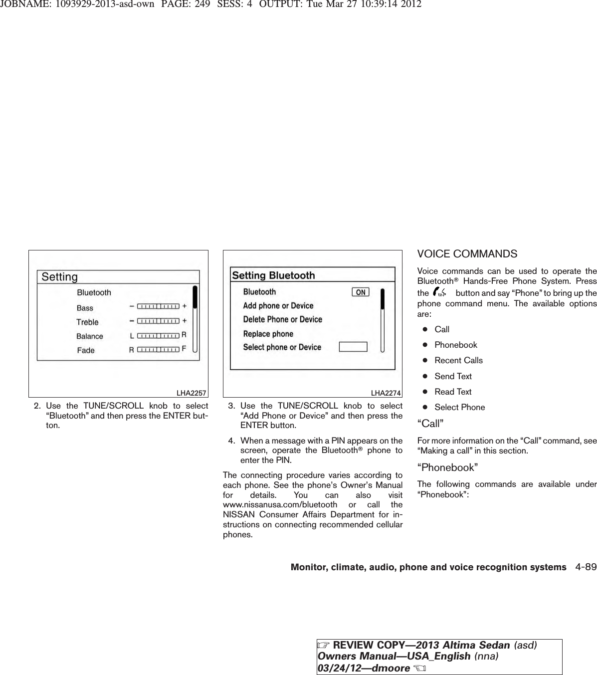 JOBNAME: 1093929-2013-asd-own PAGE: 249 SESS: 4 OUTPUT: Tue Mar 27 10:39:14 20122. Use the TUNE/SCROLL knob to select“Bluetooth” and then press the ENTER but-ton.3. Use the TUNE/SCROLL knob to select“Add Phone or Device” and then press theENTER button.4. When a message with a PIN appears on thescreen, operate the BluetoothTphone toenter the PIN.The connecting procedure varies according toeach phone. See the phone’s Owner’s Manualfor details. You can also visitwww.nissanusa.com/bluetooth or call theNISSAN Consumer Affairs Department for in-structions on connecting recommended cellularphones.VOICE COMMANDSVoice commands can be used to operate theBluetoothTHands-Free Phone System. Pressthe button and say “Phone” to bring up thephone command menu. The available optionsare:●Call●Phonebook●Recent Calls●Send Text●Read Text●Select Phone“Call”For more information on the “Call” command, see“Making a call” in this section.“Phonebook”The following commands are available under“Phonebook”:LHA2257 LHA2274Monitor, climate, audio, phone and voice recognition systems 4-89ZREVIEW COPY—2013 Altima Sedan (asd)Owners Manual—USA_English (nna)03/24/12—dmooreX