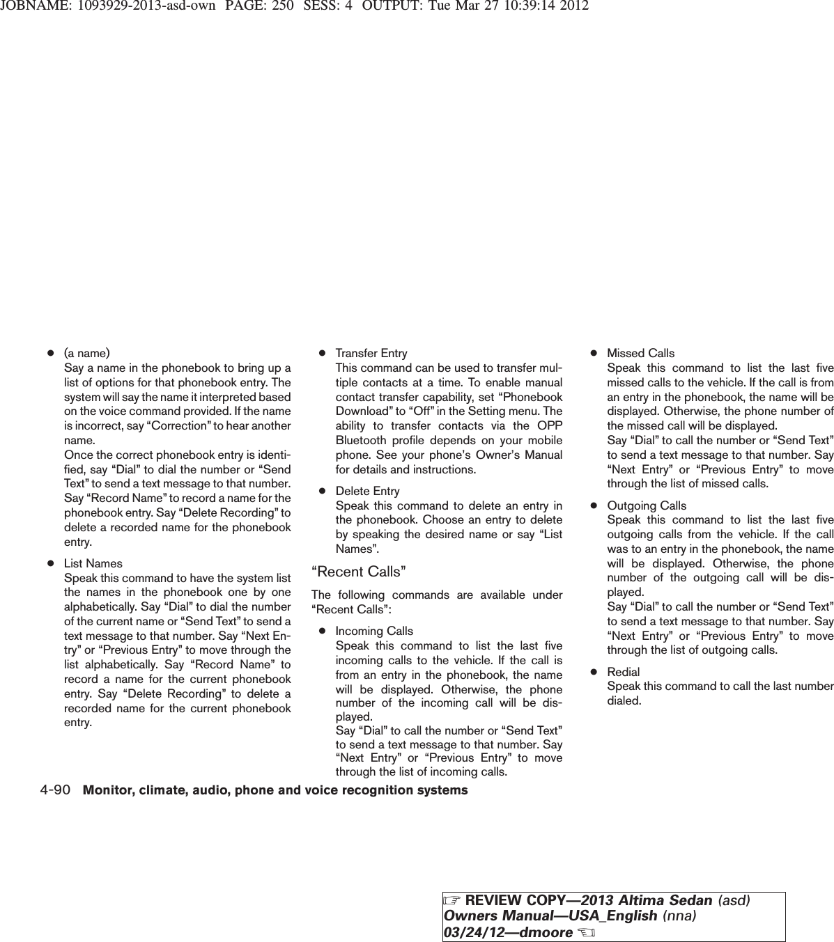 JOBNAME: 1093929-2013-asd-own PAGE: 250 SESS: 4 OUTPUT: Tue Mar 27 10:39:14 2012●(a name)Say a name in the phonebook to bring up alist of options for that phonebook entry. Thesystem will say the name it interpreted basedon the voice command provided. If the nameis incorrect, say “Correction”to hear anothername.Once the correct phonebook entry is identi-fied, say “Dial” to dial the number or “SendText” to send a text message to that number.Say “Record Name”to record a name for thephonebook entry. Say “Delete Recording” todelete a recorded name for the phonebookentry.●List NamesSpeak this command to have the system listthe names in the phonebook one by onealphabetically. Say “Dial” to dial the numberof the current name or “Send Text” to send atext message to that number. Say “Next En-try” or “Previous Entry” to move through thelist alphabetically. Say “Record Name” torecord a name for the current phonebookentry. Say “Delete Recording” to delete arecorded name for the current phonebookentry.●Transfer EntryThis command can be used to transfer mul-tiple contacts at a time. To enable manualcontact transfer capability, set “PhonebookDownload” to “Off” in the Setting menu. Theability to transfer contacts via the OPPBluetooth profile depends on your mobilephone. See your phone’s Owner’s Manualfor details and instructions.●Delete EntrySpeak this command to delete an entry inthe phonebook. Choose an entry to deleteby speaking the desired name or say “ListNames”.“Recent Calls”The following commands are available under“Recent Calls”:●Incoming CallsSpeak this command to list the last fiveincoming calls to the vehicle. If the call isfrom an entry in the phonebook, the namewill be displayed. Otherwise, the phonenumber of the incoming call will be dis-played.Say “Dial” to call the number or “Send Text”to send a text message to that number. Say“Next Entry” or “Previous Entry” to movethrough the list of incoming calls.●Missed CallsSpeak this command to list the last fivemissed calls to the vehicle. If the call is froman entry in the phonebook, the name will bedisplayed. Otherwise, the phone number ofthe missed call will be displayed.Say “Dial” to call the number or “Send Text”to send a text message to that number. Say“Next Entry” or “Previous Entry” to movethrough the list of missed calls.●Outgoing CallsSpeak this command to list the last fiveoutgoing calls from the vehicle. If the callwas to an entry in the phonebook, the namewill be displayed. Otherwise, the phonenumber of the outgoing call will be dis-played.Say “Dial” to call the number or “Send Text”to send a text message to that number. Say“Next Entry” or “Previous Entry” to movethrough the list of outgoing calls.●RedialSpeak this command to call the last numberdialed.4-90 Monitor, climate, audio, phone and voice recognition systemsZREVIEW COPY—2013 Altima Sedan (asd)Owners Manual—USA_English (nna)03/24/12—dmooreX