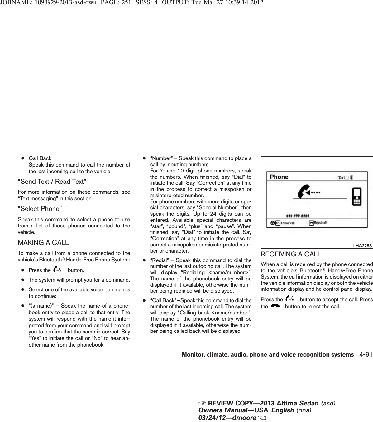 JOBNAME: 1093929-2013-asd-own PAGE: 251 SESS: 4 OUTPUT: Tue Mar 27 10:39:14 2012●Call BackSpeak this command to call the number ofthe last incoming call to the vehicle.“Send Text / Read Text”For more information on these commands, see“Text messaging” in this section.“Select Phone”Speak this command to select a phone to usefrom a list of those phones connected to thevehicle.MAKING A CALLTo make a call from a phone connected to thevehicle’s BluetoothTHands-Free Phone System:●Press the button.●The system will prompt you for a command.●Select one of the available voice commandsto continue:●“(a name)” – Speak the name of a phone-book entry to place a call to that entry. Thesystem will respond with the name it inter-preted from your command and will promptyou to confirm that the name is correct. Say“Yes” to initiate the call or “No” to hear an-other name from the phonebook.●“Number” – Speak this command to place acall by inputting numbers.For 7- and 10-digit phone numbers, speakthe numbers. When finished, say “Dial” toinitiate the call. Say “Correction” at any timein the process to correct a misspoken ormisinterpreted number.For phone numbers with more digits or spe-cial characters, say “Special Number”, thenspeak the digits. Up to 24 digits can beentered. Available special characters are“star”, “pound”, “plus” and “pause”. Whenfinished, say “Dial” to initiate the call. Say“Correction” at any time in the process tocorrect a misspoken or misinterpreted num-ber or character.●“Redial” – Speak this command to dial thenumber of the last outgoing call. The systemwill display “Redialing &lt;name/number&gt;”.The name of the phonebook entry will bedisplayed if it available, otherwise the num-ber being redialed will be displayed.●“Call Back”–Speak this command to dial thenumber of the last incoming call. The systemwill display “Calling back &lt;name/number.”.The name of the phonebook entry will bedisplayed if it available, otherwise the num-ber being called back will be displayed.RECEIVING A CALLWhen a call is received by the phone connectedto the vehicle’s BluetoothTHands-Free PhoneSystem, the call information is displayed on eitherthe vehicle information display or both the vehicleinformation display and he control panel display.Press the button to accept the call. Pressthe button to reject the call.LHA2293Monitor, climate, audio, phone and voice recognition systems 4-91ZREVIEW COPY—2013 Altima Sedan (asd)Owners Manual—USA_English (nna)03/24/12—dmooreX